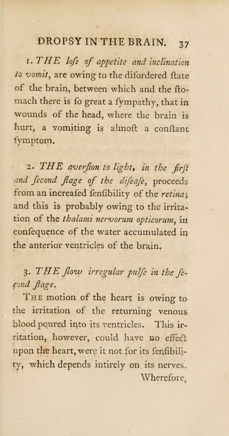 1. THE lofts of appetite and inclination to vomit, are owing to the difordered Rate of the brain, between which and the ftor mach there is fo great a fympathy, that in wounds of the head, where the brain is hurt, a vomiting is almoft a conftant 4 fymptom. ' 2. THE averfion to light9 in the ftrft and fecond ft age of the difeafe, proceeds from an increafed fenfibility of the retina5 and this is probably owing to the irrita¬ tion of the thalanu nervorum opticorum, in. confequence of the water accumulated in the anterior ventricles of the brain. i i fc . < 3. THE flovu irregular pulfe in the fe~ 1 »•», . fond ft age* The motion of the heart is owing to the irritation of the returning venous blood poured into its ventricles. This ir- 4/ , - ritation, however, could have no effedl upon the heart, were it not for its fenfibili¬ ty, which depends intirely on its nerves. Wherefore,