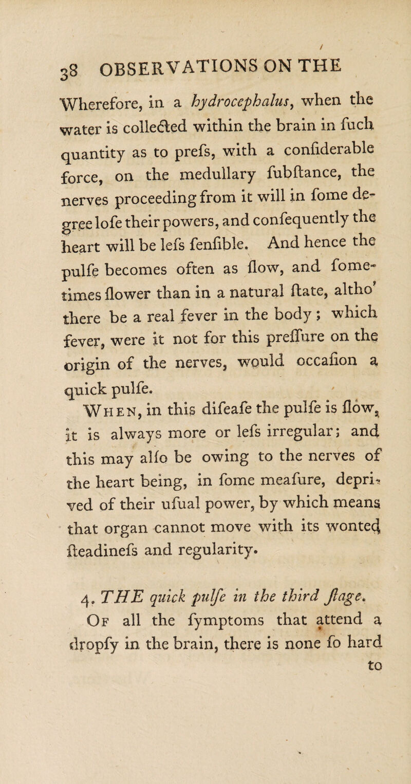 Wherefore, in a hydrocephalus, when the water is collected within the brain in fuch quantity as to prefs, with a confiderable force, on the medullary fubftance, the nerves proceeding from it will in fome de^ gree lofe their powers, and confequently the heart will be lefs fenfible. And hence the pulfe becomes often as flow, and fome* times flower than in a natural fhate, altho there be a real fever In the body ; which fever, were it not for this preifure on the origin of the nerves, would occafion a quick pulfe. When, in this difeafe the pulfe is flow, it Is always more or lefs irregular; and this may alio be owing to the nerves of the heart being, in fome meafure, depri¬ ved of their ufual power, by which means that organ cannot move with its wonted fteadinefs and regularity. THE quick pulfe in the third ft age. Of all the fymptoms that attend a dropfy in the brain, there is none fo hard to