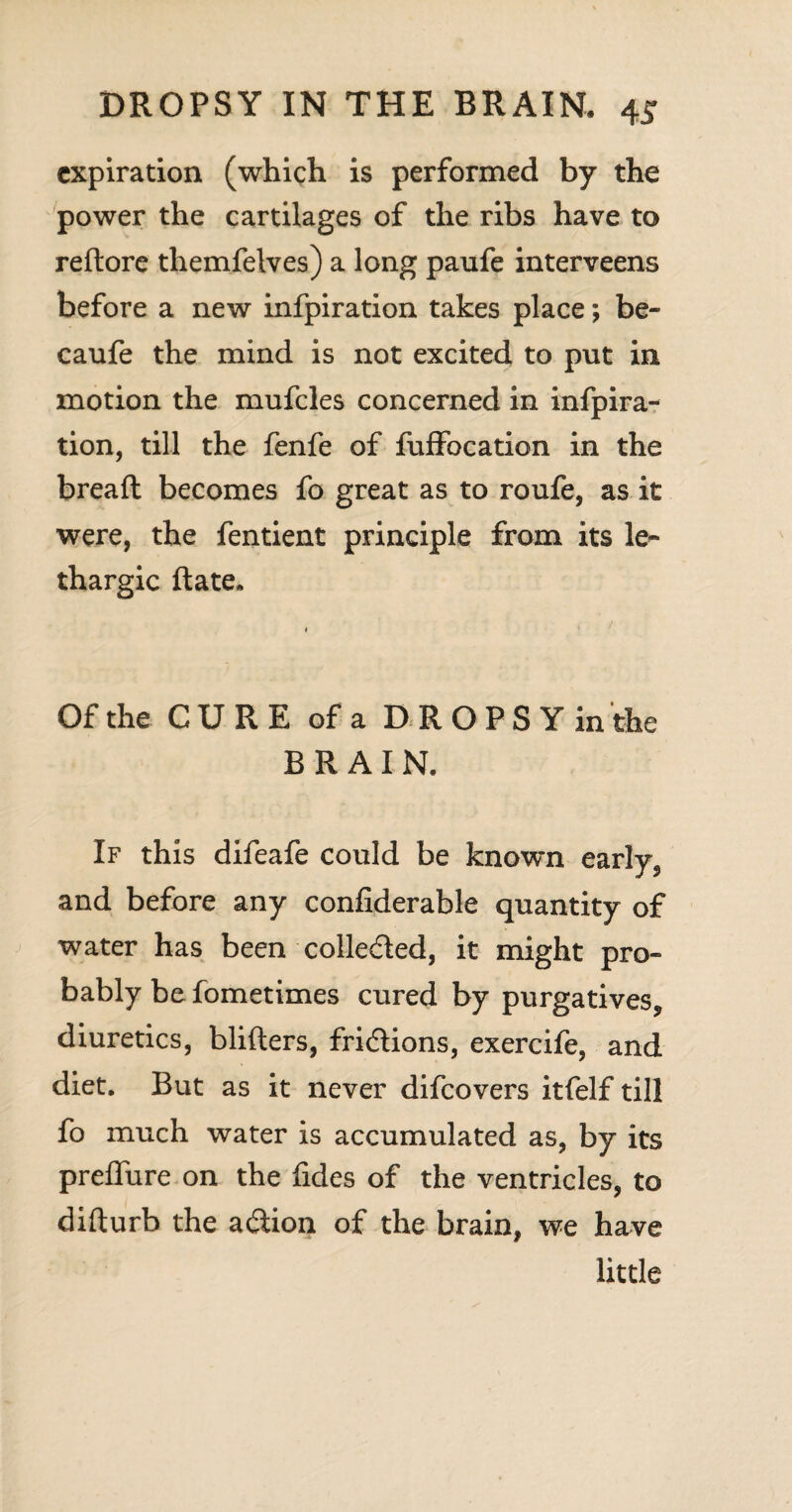 expiration (which is performed by the power the cartilages of the ribs have to redore themfelves) a long paufe interveens before a new infpiration takes place; be- caufe the mind is not excited to put in motion the mufcles concerned in infpira¬ tion, till the fenfe of fuffocation in the bread becomes fo great as to roufe, as it were, the fentient principle from its le¬ thargic date. , Of the CURE of a DROPSYinthe BRAIN. If this difeafe could be know-n early, and before any confiderable quantity of water has been colle&ed, it might pro¬ bably be fometimes cured by purgatives^ diuretics, bliders, fridions, exercife, and diet. But as it never difeovers itfelf till fo much water is accumulated as, by its preflure on the fides of the ventricles, to didurb the adion of the brain, we have little