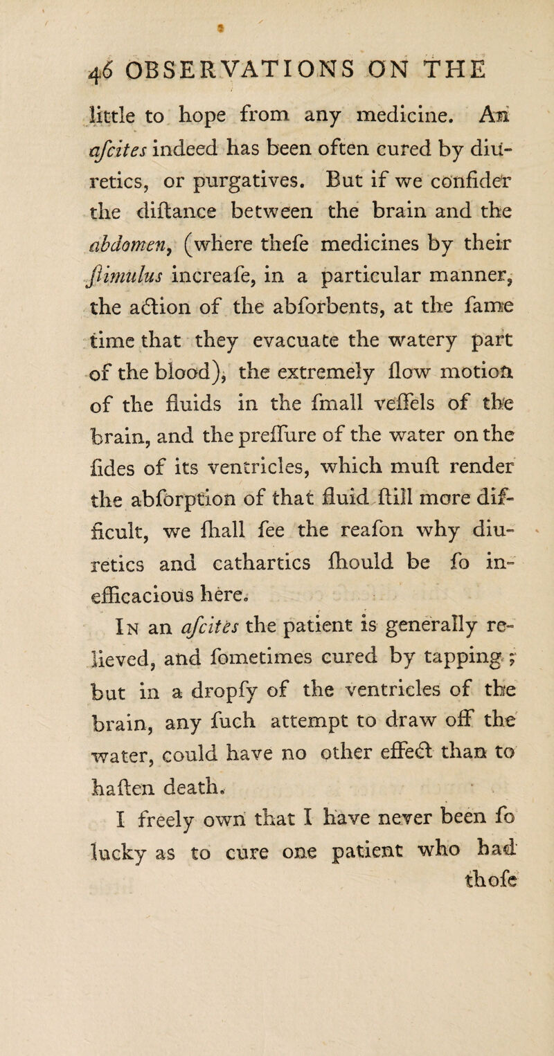 little to hope from any medicine. Am afcites indeed has been often cured by diu¬ retics, or purgatives. But if we confider the diftance between the brain and the abdomen, (where thefe medicines by their fiimulus increafe, in a particular manner, the adion of the abforbents, at the fame time that they evacuate the watery part of the blood), the extremely flow motion of the fluids in the fmall veffels of the brain, and the preffure of the water on the fides of its ventricles, which mu ft render the abforption of that fluid ftill more dif¬ ficult, we fhall fee the reafon why diu¬ retics and cathartics fhould be fo in¬ efficacious here. In an afcites the patient is generally re« lieved, and fometimes cured by tapping; but in a dropfy of the ventricles of the brain, any fuch attempt to draw off the water, could have no other effed than to haften death. I freely own that I have never been fo lucky as to cure one patient who had thofe