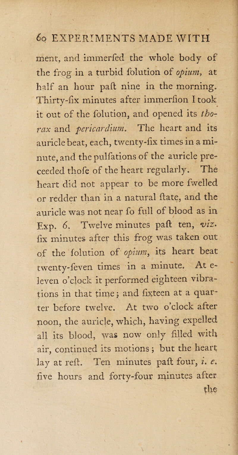 merit, and immerfed the whole body of the frog in a turbid folution of opium, at half an hour paft nine in the morning* Thirty-fix minutes after immerfion I took It out of the folution, and opened its tho¬ rax and pericardium. The heart and its auricle beat, each, twenty-fix times in a mi¬ nute, and the pulfations of the auricle pre- ceeded thofe of the heart regularly. The heart did not appear to be more fwelled or redder than in a natural Rate, and the auricle was not near fo full of blood as in Exp, 6. Twelve minutes paft ten, viz. fix minutes after this frog was taken out of the folution of opium, its heart beat twenty-feven times in a minute. At e~ leven o’clock it performed eighteen vibra¬ tions in that time; and fixteen at a quar¬ ter before twelve. At two o’clock after noon, the auricle, which, having expelled all its blood, was now only filled with air, continued its motions ; but the heart lay at reft. Ten minutes paft four, i. e« five hours and forty-four minutes after the