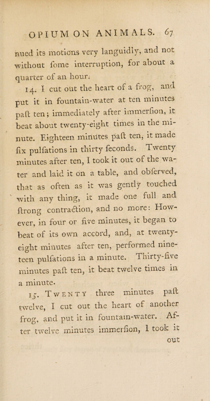 nued its motions very languidly, and not ■without fome interruption, for about a quarter of an hour; 14. I cut out the heart of a frog, and put it in fountain-water at ten minutes pad ten; immediately after immerfion, it beat about twenty-eight times in the mi¬ nute. Eighteen minutes pad ten, it made iix pulfations in thirty feconos. Twenty minutes after ten, I took it out of the wa¬ ter and laid it on a table, and obferved, that as often as it was gently touched with any thing, it made one full and ftrong contraction, and no more: How¬ ever, in four or five minutes, it began to beat of its own accord, and, at twenty- eight minutes after ten, performed nine¬ teen puliations in a minute. Tnirty-uv e minutes pad ten, it beat twelve times in a minute. t - Twenty three minutes pad ± j • twelve, I cut out the heart of another frog, and put it in fountain-water. Af¬ ter twelve minutes immerfion, 1 took it out 1 1