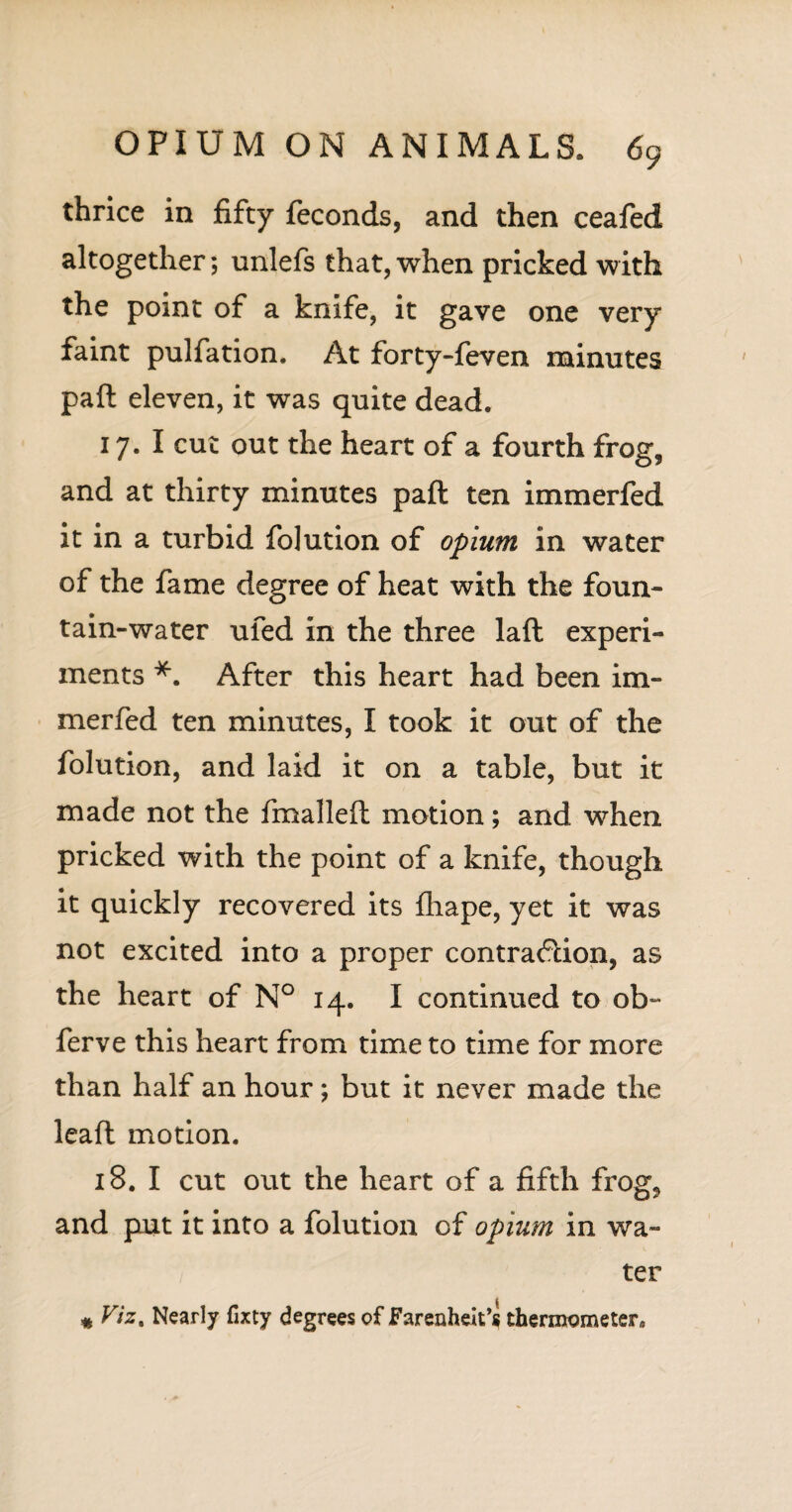 thrice in fifty feconds, and then ceafed altogether; unlefs that, when pricked with the point of a knife, it gave one very faint pulfation. At forty-feven minutes pad eleven, it was quite dead. 17. I cut out the heart of a fourth frog, and at thirty minutes pad ten immerfed it in a turbid folution of opium in water of the fame degree of heat with the foun¬ tain-water ufed in the three lad experi¬ ments *. After this heart had been im¬ merfed ten minutes, I took it out of the folution, and laid it on a table, but it made not the fmalled motion; and when pricked with the point of a knife, though it quickly recovered its fliape, yet it was not excited into a proper contraction, as the heart of N° 14. I continued to ob- ferve this heart from time to time for more than half an hour; but it never made the lead motion. 18. I cut out the heart of a fifth frog, and put it into a folution of opium in wa¬ ter « Viz. Nearly fixty degrees of Farenheit’s thermometer.