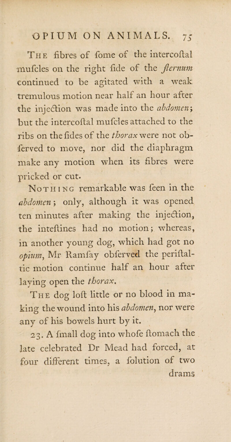 The fibres of fame of the intercoflal mufcles on the right fide of the jlernum continued to be agitated with a weak tremulous motion near half an hour after the injection was made into the abdomen; but the intercoflal mufcles attached to the ribs on thefides of the thorax were not ob- ferved to move, nor did the diaphragm make any motion when its fibres were pricked or cut. Not pi i ng remarkable was feen in the abdomen ; only, although it was opened ten minutes after making the injection, the inteflines had no motion; whereas, in another young dog, which had got no opium, Mr Ramfay obferved the periftal- tic motion continue half an hour after laying open the thorax. The dog loft little or no blood in ma¬ king the wound into his abdomen, nor were any of his bowels hurt by it. 23. A fmall dog into whofe ftomach the late celebrated Dr Mead had forced, at four different times, a folution of two drams