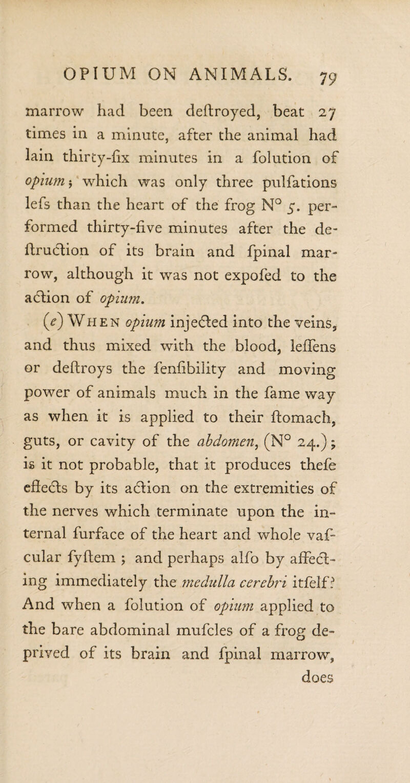 marrow had been deffroyed, beat 27 times in a minute, after the animal had lain thirty-fix minutes in a folution of opium 5 which was only three pulfations lefs than the heart of the frog N° 5. per¬ formed thirty-five minutes after the de- ftrudtion of its brain and fpinal mar¬ row, although it was not expofed to the action of opium. (e) When opium injedted into the veins, and thus mixed with the blood, leflens or deftroys the fenfibility and moving power of animals much in the fame way as when it is applied to their ftomach, guts, or cavity of the abdomen, (N° 24.); is it not probable, that it produces thefe effects by its action on the extremities of the nerves which terminate upon the in¬ ternal furface of the heart and whole vaf- cular fyftem \ and perhaps alfo by affedt- ing immediately the medulla cerebri itfelf ? And when a folution of opium applied to the bare abdominal mufcles of a frog de¬ prived of its brain and fpinal marrow, does