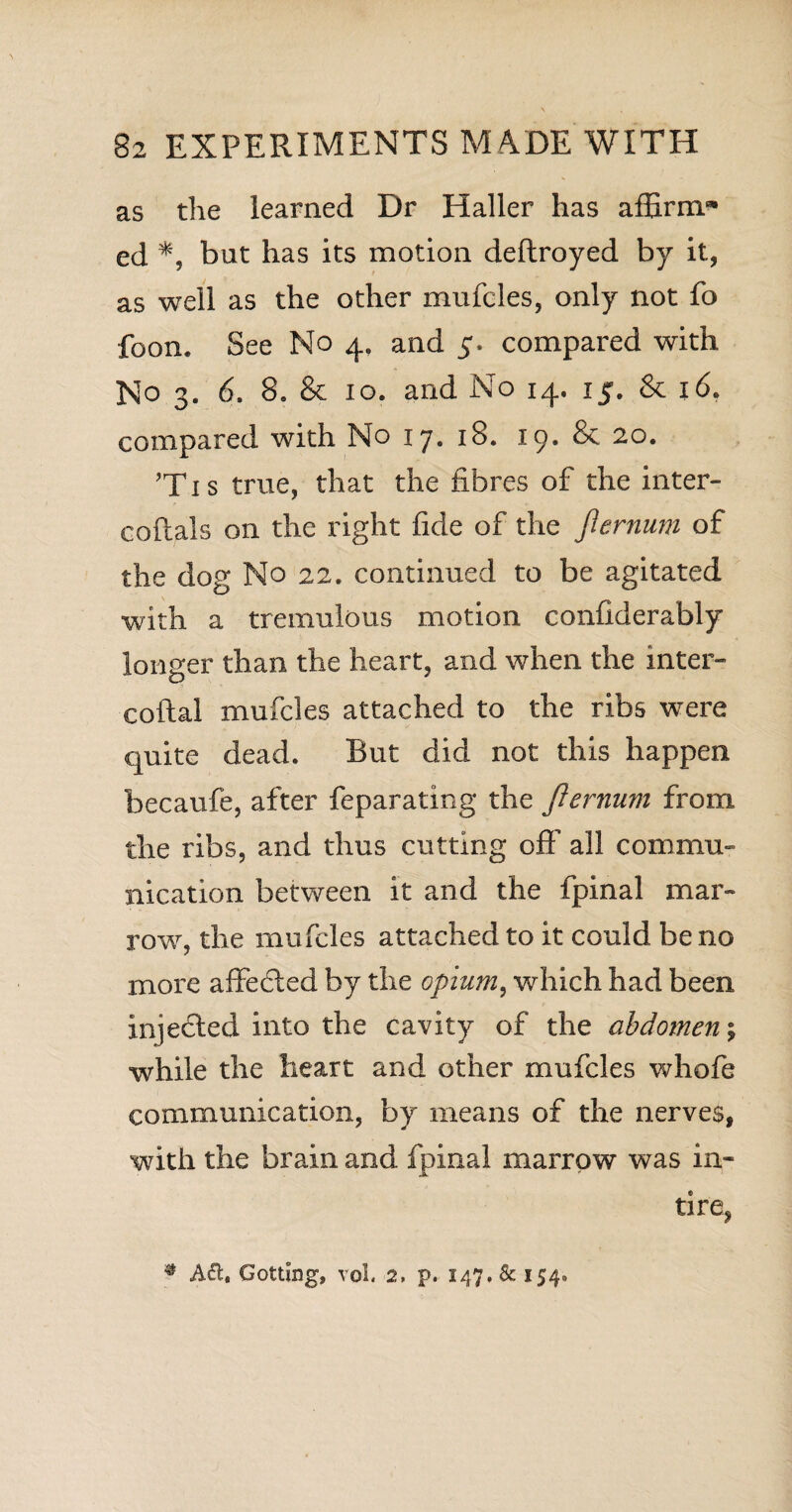 as the learned Dr Haller has affirm** ed *, but has its motion deftroyed by it, as well as the other mufcles, only not fo foon. See No 4, and 5. compared with No 3. 6. 8. & 10. and No 14. 15. & 16. compared with No 17. 18. 19. & 20. ’Tis true, that the fibres of the inter- coftals on the right fide of the jlernum of the dog No 22. continued to be agitated with a tremulous motion confiderably longer than the heart, and when the inter- coftal mufcles attached to the ribs were quite dead. But did not this happen becaufe, after feparating the Jlernum from the ribs, and thus cutting off all commu¬ nication between it and the fpinal mar¬ row, the mufcles attached to it could be no more affected by the opium, which had been injected into the cavity of the abdomen \ while the heart and other mufcles whole communication, by means of the nerves, with the brain and fpinal marrow was in- tire, * Aft. Gotting, vol. 2, p. 147. & 154.,