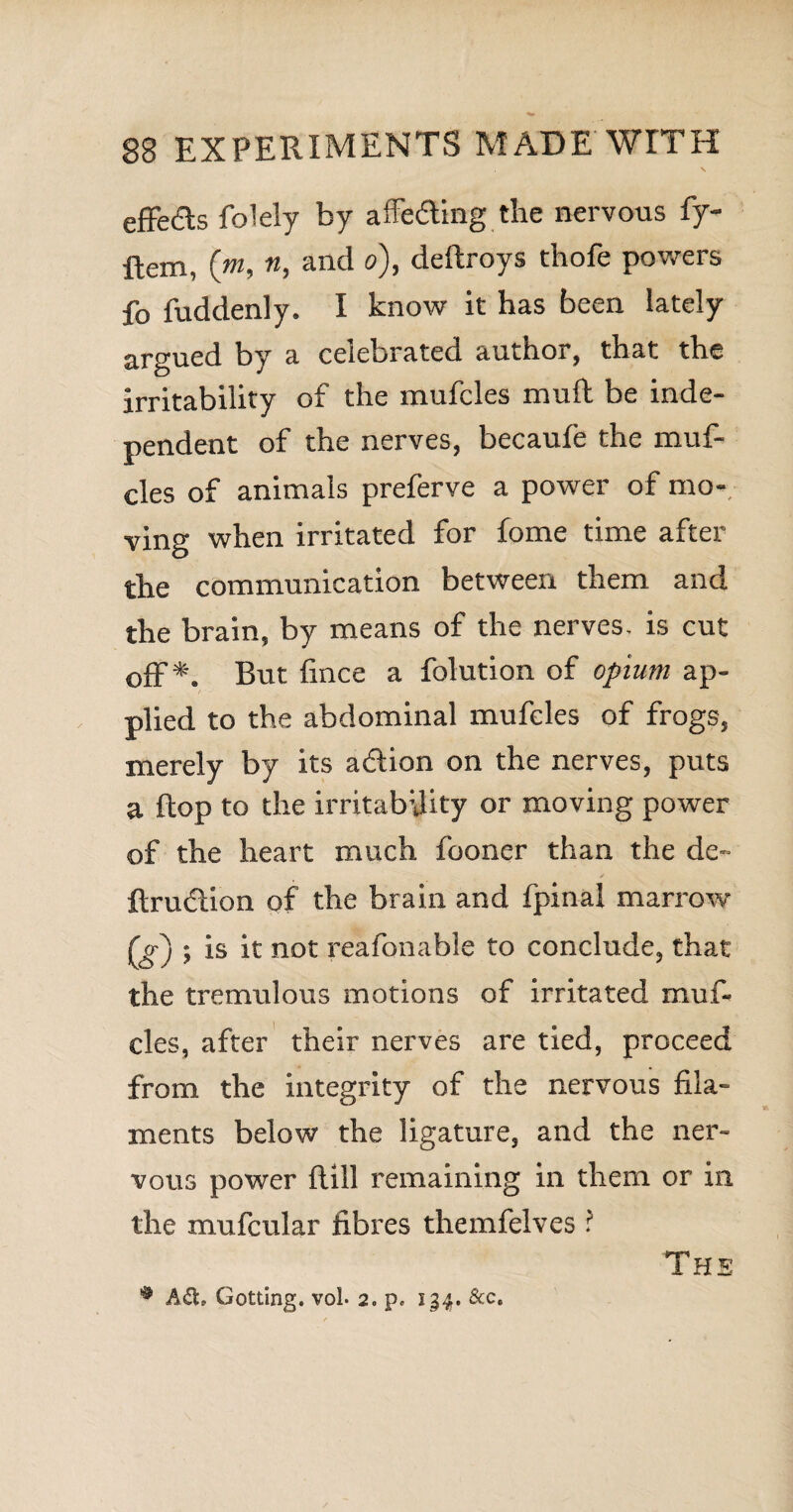 effects folely by affecting the nervous fy- Item, (m, n, and o), deftroys thofe powers fo fuddenly. I know it has been lately argued by a celebrated author, that the irritability of the mufcles muft be inde¬ pendent of the nerves, becaufe the muf¬ cles of animals preferve a power of mo¬ ving when irritated for fome time after the communication between them and the brain, by means of the nerves, is cut off*. But fince a folution of opium ap¬ plied to the abdominal mufcles of frogs, merely by its adlion on the nerves, puts a flop to the irritability or moving power of the heart much fooner than the de- ftrufiion of the brain and fpinal marrow ; is it not reafonable to conclude, that the tremulous motions of irritated muf¬ cles, after their nerves are tied, proceed from the integrity of the nervous fila¬ ments below the ligature, and the ner¬ vous power Hill remaining in them or in the mufcular fibres themfelves ? Gotting. vol. 2. p. 134. &c. The