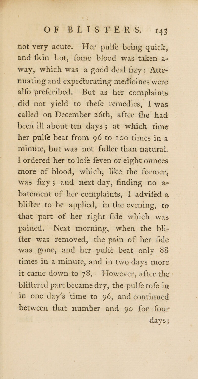 not very acute. Her pulfe being quick, and fkin hot, fome blood was taken a- way, which was a good deal fizy: Atte¬ nuating and expectorating medicines were alfo prefcribed. But as her complaints did not yield to thefe remedies, I was called on December 26th, after Ihe had been ill about ten days ; at which time her pulfe beat from 9 6 to 100 times in a minute, but was not fuller than natural. I ordered her to lofe feven or eight ounces more of blood, which, like the former, was fizy ; and next day, finding no a - batement of her complaints, I advifed a blifler to be applied, in the evening, to that part of her right fide which wTas pained. Next morning, when the bli- fter was removed, the pain of her fide was gone, and her pulfe beat only 88 times in a minute, and in two days more it came down to 78. However, after the bliftered part became dry, the pulfe rofe in in one day's time to 96, and continued between that number and 90 for four days $