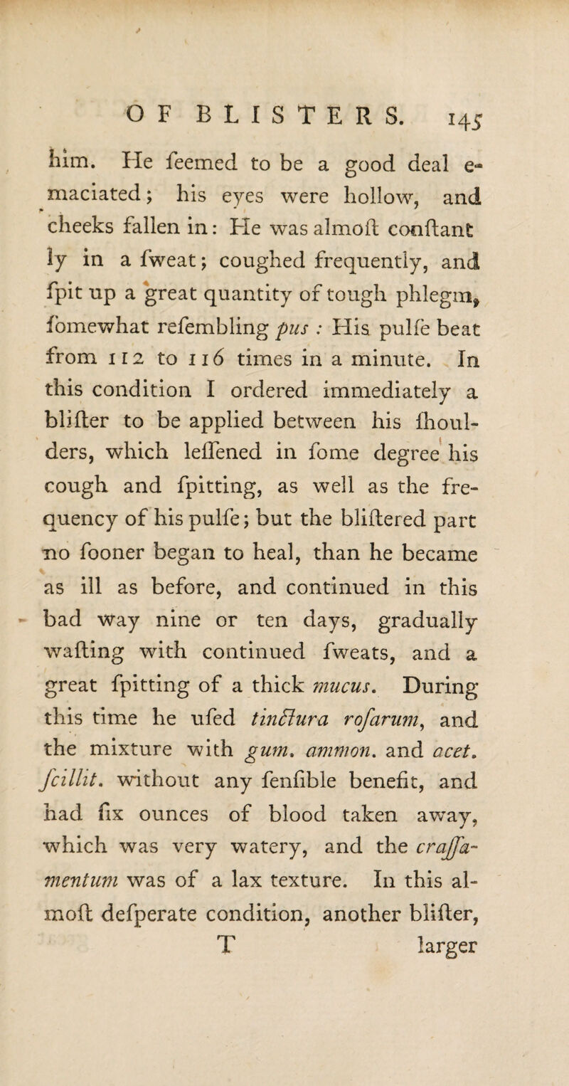 H 5 him. He feemed to be a good deal e- maciated; his eyes were hollow, and p * I ' cheeks fallen in: He was almoft con ft ant ly in a fweat; coughed frequently, and fpit up a great quantity of tough phlegm* fomewhat refembling pus : His pulfe beat from ii2 to 116 times in a minute. In this condition I ordered immediately a blifter to be applied between his Ihoul- ders, which leifened in fome degree his cough and fpitting, as well as the fre¬ quency of his pulfe; but the bliftered part no fooner began to heal, than he became % as ill as before, and continued in this bad way nine or ten days, gradually wafting with continued fweats, and a great fpitting of a thick mucus. During this time he ufed tin£iura rofarum, and the mixture with gum, amnion. and acet. fcilht. without any fenfible benefit, and had fix ounces of blood taken away, which was very watery, and the crajfa- mentum was of a lax texture. In this al- moft defpei’ate condition, another blifter, T larger