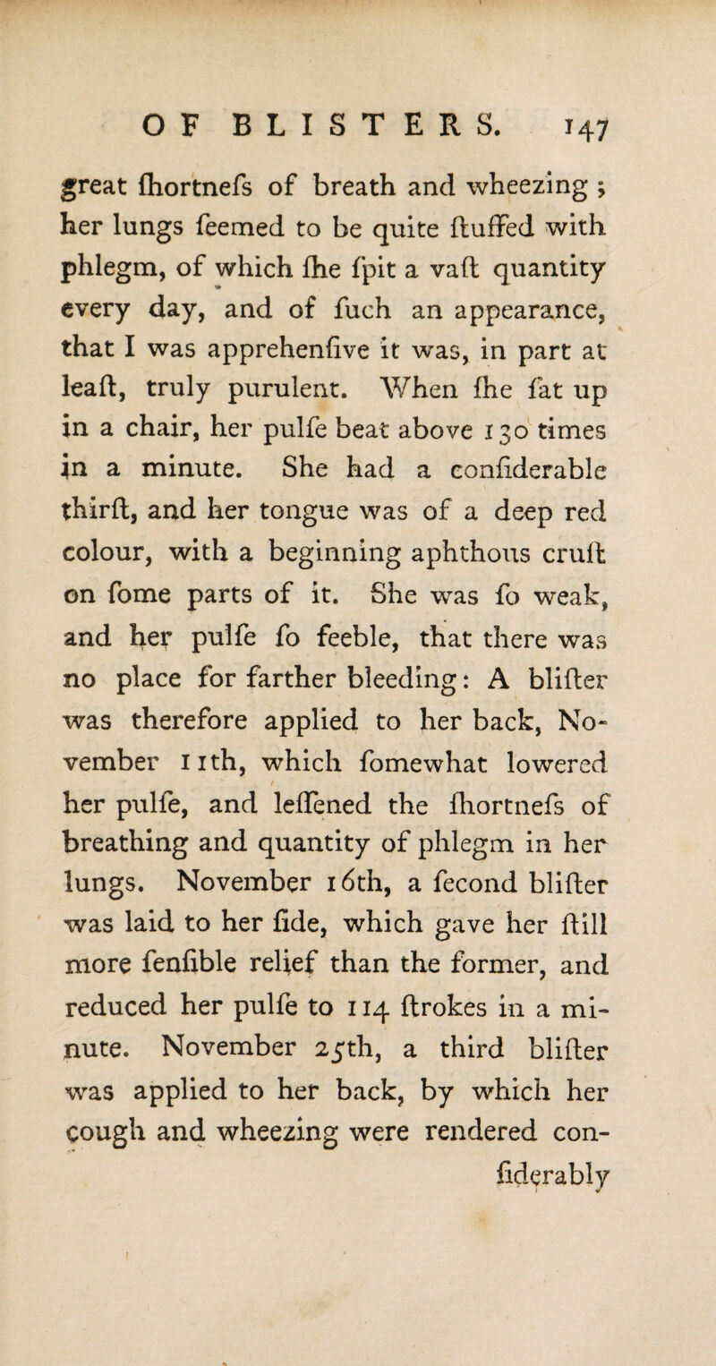great fhortnefs of breath and wheezing ; her lungs feemed to be quite fluffed with phlegm, of which fhe fpit a vaft quantity «• every day, and of fuch an appearance, that I was apprehenfive it wras, in part at lead, truly purulent. When fhe fat up in a chair, her pulfe beat above 130 times in a minute. She had a eonfiderable third, and her tongue was of a deep red colour, with a beginning aphthous cruft on fome parts of it. She was fo weak, and her pulfe fo feeble, that there was no place for farther bleeding: A blifter was therefore applied to her back, No¬ vember Iith, which fomewhat lowered / • her pulfe, and leffened the fhortnefs of breathing and quantity of phlegm in her lungs. November 16th, a fecond blifter was laid to her fide, which gave her ftill more fenfible relief than the former, and reduced her pulfe to 114 ftrokes in a mi¬ nute. November 25th, a third blifter was applied to her back, by which her cough and wheezing were rendered con- fiderably 1