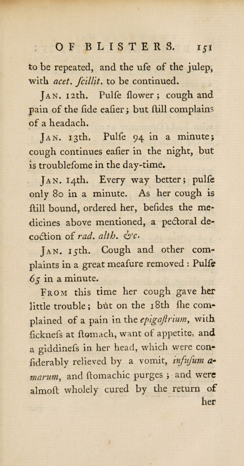 to be repeated, and the ufe of the julep, with acet. fcillit. to be continued. Jan. 12th. Pulfe flower; cough and pain of the fide eafier; but ftill complains of a headach. Jan. 13th. Pulfe 94 in a minute; cough continues eafier in the night, but is troublefome in the day-time, Jan. 14th. Every way better; pulfe only 80 in a minute. As her cough is ftill bound, ordered her, befides the me¬ dicines above mentioned, a pedloral de- codtion of rad, alth. <&c* Jan. 15th. Cough and other com¬ plaints in a great meafure removed : Pulfe 65 in a minute. From this time her cough gave her little trouble; b\!it on the 18th flie com¬ plained of a pain in the epigaftrium, with ficknefs at ftomach, want of appetite, and a giddinefs in her head, which were con- fiderably relieved by a vomit, infufum a* marum, and ftomachic purges ; and were almoft wholely cured by the return of her /
