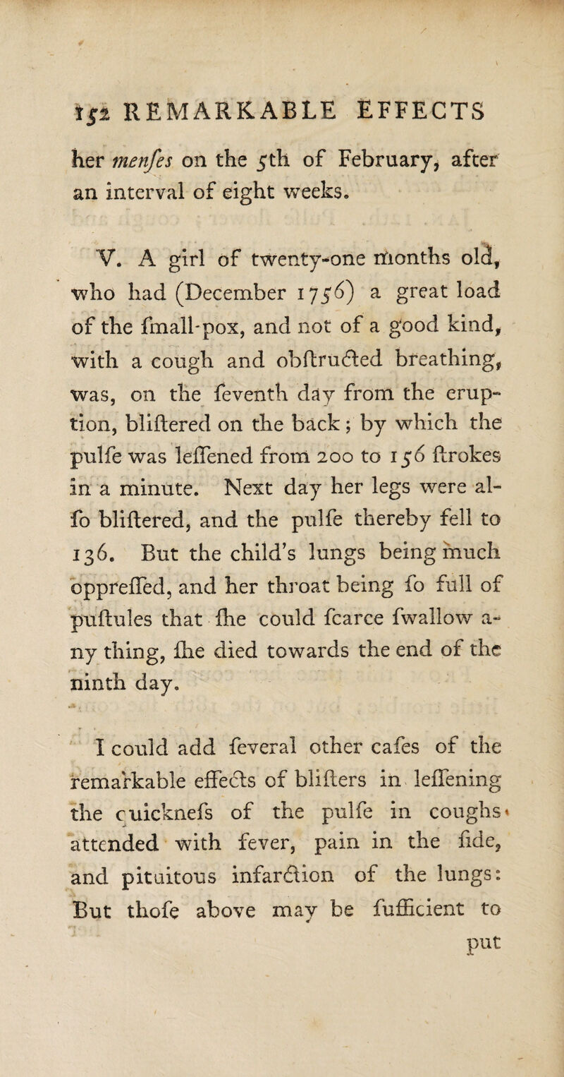 her menfes on the 5th of February, after an interval of eight weeks, V. A girl of twenty-one months old, who had (December 1756) a great load of the fmalbpox, and not of a good kind, with a cough and obftrucfted breathing, was, on the feventh day from the erup¬ tion, bliftered on the back; by which the pulfe was leffened from 200 to 156 ftrokes in a minute. Next day her legs were al- fo bliftered, and the pulfe thereby fell to 136. But the child’s lungs being much oppfeffed, and her throat being io full of puftules that (he could fcarce fwallow a- ny thing, £he died towards the end of the ninth day, I could add feveral other cafes of the remarkable effects of blifters in leffening the cuicknefs of the pulfe in coughs* attended with fever, pain in the fide, and pituitous infarction of the lungs: But thofe above may be fufficient to put