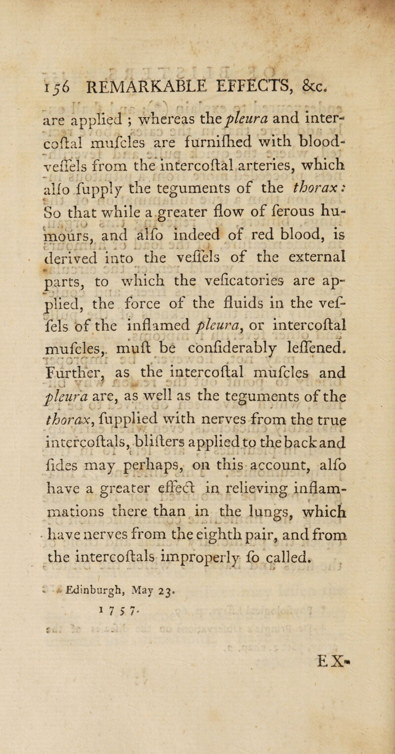 f \ ¥ . ! • ► *•. ♦ ft - r «r- * ' ’  ' * ’ are applied ; whereas the pleura and inter- coital mufcles are furniflied with blood- vefiels from the intercoftal arteries, which - alio fupply the teguments of the thorax: So that while a greater flow of ferous hu¬ mours, and alfo indeed of red blood, is derived into the veffels of the external parts, to which the vefleatories are ap¬ plied, the force of the fluids in the vef¬ fels of the inflamed pleura, or intercoftal mufcles, muft be confiderably leffened. ■ * . • # Further, as the intercoftal mufcles and e - vi * ' > •* r v pleura are, as well as the teguments of the - . V . .. » • thorax, fupplied with nerves from the true intcrcoftals, blifters applied to the back and ( - • • • • • • *. fides may perhaps, on this account, alfo have a greater effeft in relieving inflam- *■ « • <■ ■ mations there than in the lungs, which - have nerves from the eighth pair, and from the intercoftals improperly fo called. Edinburgh, May 23. 17 5 7 EX-
