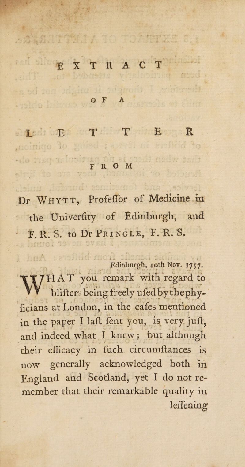 EXTRACT OF A letter FROM Dr Whytt, ProfefTor of Medicine in the Univerfity of Edinburgh, and . f • » r « F. R. S. to Dr Pringle, F. R. S. Edinburgh, 10th Nov, 1757. WHAT you remark with regard to blifters being freely ufedby thephy- ficians at London, in the cafes mentioned in the paper I laft fent you, is very juft, and indeed what I knew; but although -«» ► *. -* ^ f - v A 0 r their efficacy in fuch circumftances is now generally acknowledged both in England and Scotland, yet I do not re¬ member that their remarkable quality in leffening 1