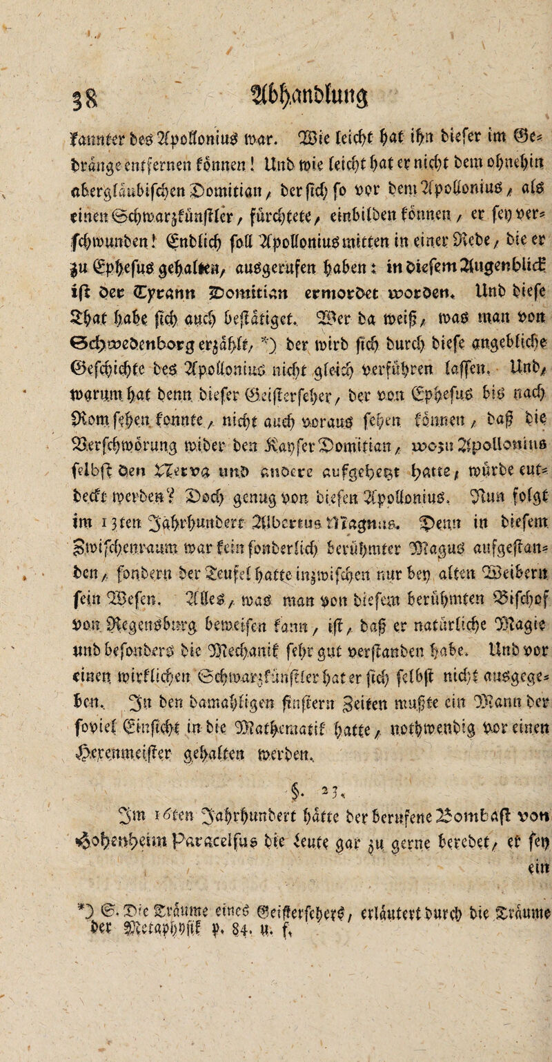 % g 3((>l),ant>lun<j fannter beö 2fpoKomu$ mar. TBic leicht hat ifyt tiefer im ©e* brdngeentfernen formen! Unb mie feiert f>at er nicht bem ohnehin aber^Idnbifc^ett j>omittan/! berpehfo t>or bent2[pollottiu$/ als einen cBchmar^fünpler / fürchtete/ embüben formener fei)W* fdmmnben! Qmblid) faß 2fpollomuSmitten in einer üftebe/ bieer $u (£pfyefus geljafee«/ ausgerufen haben t tttOiefemSlugenbüd: iß Oer (Tyrann Domitian ermordet tvoröetn Unb biefe $bat habe ftd) and) betätiget, 9S*er ba meif?, mas man von *3d>tveöenboFg er^dpft, *) ber mirb ftch burd) biefe angeblkhe ©efchidjte bes 2fp.öllonms nid)t gleich tterf«|ren (affen, Unb/ marumhat benn biefer ©eiperfeher/ ber tto.it gpfcefns bis nach fXomfeJen formtenicht audj ttorauö fehen fonnen , baß bie ^erfchmbrung miber ben tapfer Domitian/ t»o$u SlpoUontuß felbff den tXerva intD anoere aufgelegt patte* mürbe eut* becfrmcvben? X)od) genug bon tiefen 2fj>pßomuS, folgt tm 13tett 3ährbnnbert Silber tu» tllagnua. ?Hnn in biefem gmifd)cnraum mar fein fonberüd) berühmter 93?agus aufgepan? ben /, fonbe.ru ber Teufel batte in^mifd>en nur bei) alten !2öeibent fein 3£efen, 2(iU$ / man man tton biefem berühmten Q5ifd)of von 9kgenpbürg bemeifen famt, ip, bap er natürliche ‘Btagie unb befotthers bie 'XPechanif fel>r gut tterpanben habe. Hub ror einen, mirflichen '0chmartfiwplerhater ftd) felbp md;t ausgege* hm. 3n. ben bamahtigen fünftem c8etten mußte ein 9)tann ber fottief (Sinpcbt in bie Xpathematif batte/, notbmenbig Vereinen ^.eremneiper gehalten merbeit, 3m i ^ten 3ahrhtmbert hatte ber berufene 25ombaß von Hohenheim Paracelfus bie feute gar gerne berebet/ et fei) i ' ei«  • , •* r. - . ./ :• *) träume eines 0eifierfeber<?/ erläutert bureb bie Traume