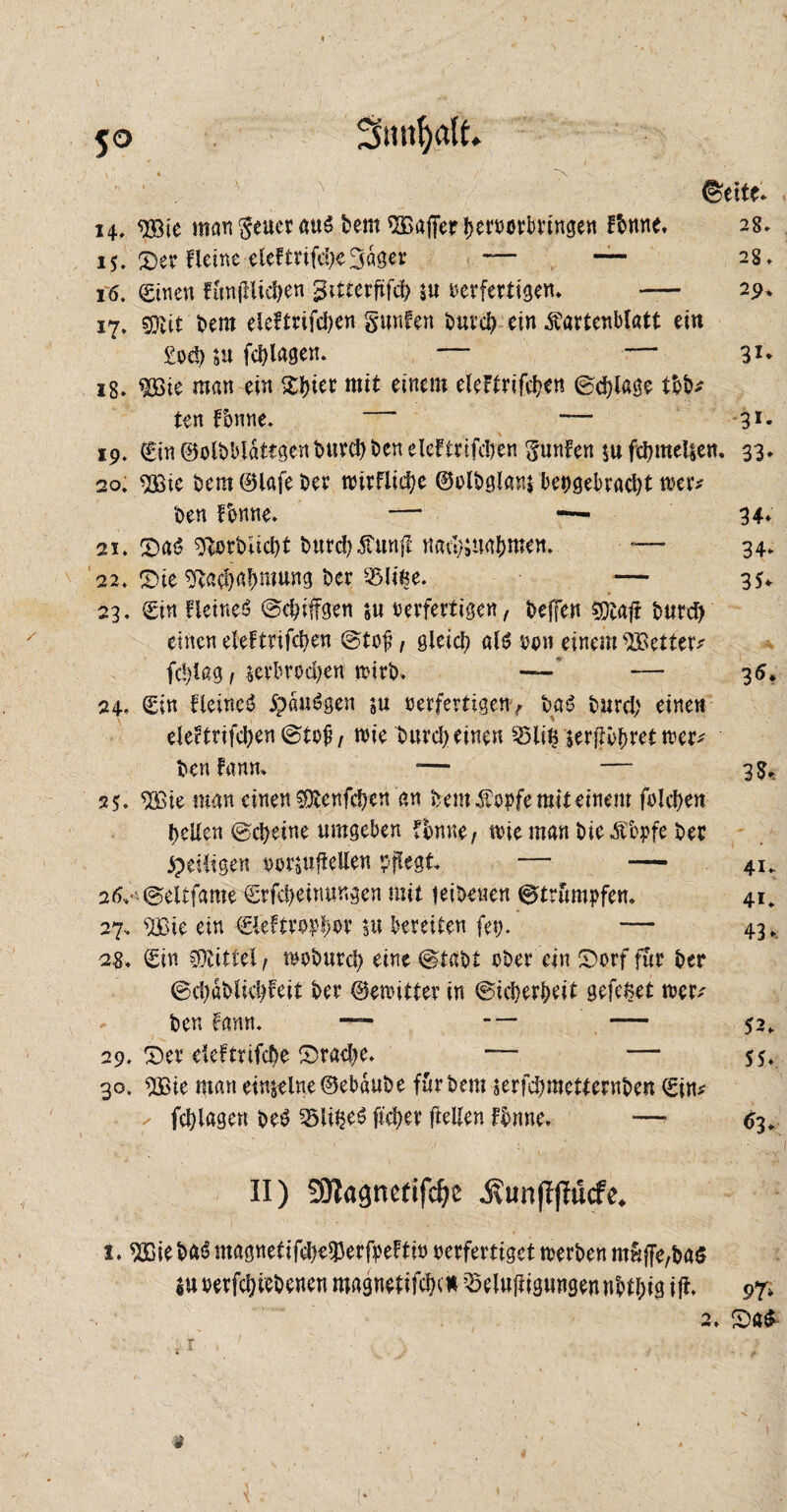 ' ' . i ' ^*eite. 14.. Wie man geuer aub bem Gaffer fjerporbrtngen Hmne. 28, 15. Ser Heine elcBrifä)e3dget’ — — 28* 16. Sinen HmjHicben gitterfifd) ju verfertigen* — 29* 17. €Otit bem eleFtrifdjen gunfen buvcb ein ^artenblatt ein £vef> nt fcfylagen. 31* 18. $Bie man ein Steter mit einem eleFtrifcben ©d)lage tbb* ten Tonne. — 31- 19. Sin ©olbblattgen burd) ben eleftnfdjen gunFen $u fcbmeljem 33. 20. 2£ie bem Olafe ber nürfliebe ©olbglan bepgebracfyt wer* ben Tonne. — -— 34* 21. Sab Verbliebt burd)5Cunft nadKuabmen. — 34. 22. Sie ^ad)a!)mung ber Birne. — 35* 23. Stn Beine!? ©cbiffgen 5« verfertigen /- beffen 5Dtaft burd) einen eleFtrifcbeu ©tof, gleicf) alb pon einem fetter* fd)tag 1 verbrochen tvirt>. —' — 35. 24. Sin Beines? #dubgen ju verfertigen ^ bas? burd) einen eleFtrifd)en©toü/ wie burd) einen Bliß verflöget wer* ben Faun. — — 3$, 2?. $£ie man einen $tenfbt;en an bem Sopfe mit einem folcben bellen ©ctyeine umgeben Bmne, wie man bie^bpfe bet ^eiligen vvraUftellert pflegt — — 41, 2dv ©eltfame Srfcbeimwgen mit feibenen Strümpfen. 41. 27. sBie ein Sieftropbor nt bereifen fei>. — 43. 2,8. Sin Mittel/ moburcl) eine ©tabt ober ein Sorf für ber ©d)dblid)Feit ber ©ewitter in ©idjerbeit gefeßet wer* ben fann. — - — — 52. 29. Ser deftrifd)e Sradje. — — 55. 30. $ßie man einzelne©ebdube fttrbem verfd)mettewben Sin* ^ fcblagen beb Bli^eb ficber ftellen Fbnne. — 63. II) SOtagnefifdje .ßunfljMcfe. 1. Wie bab magnetifd)e$erfpeFtio perfertiget trerben muffe/bas Su oerfcbiebenen magnetifcbc# Belüftigungen nbtl;ig ift 97, 2. ©ab > * V t . / *. . • ■ } $