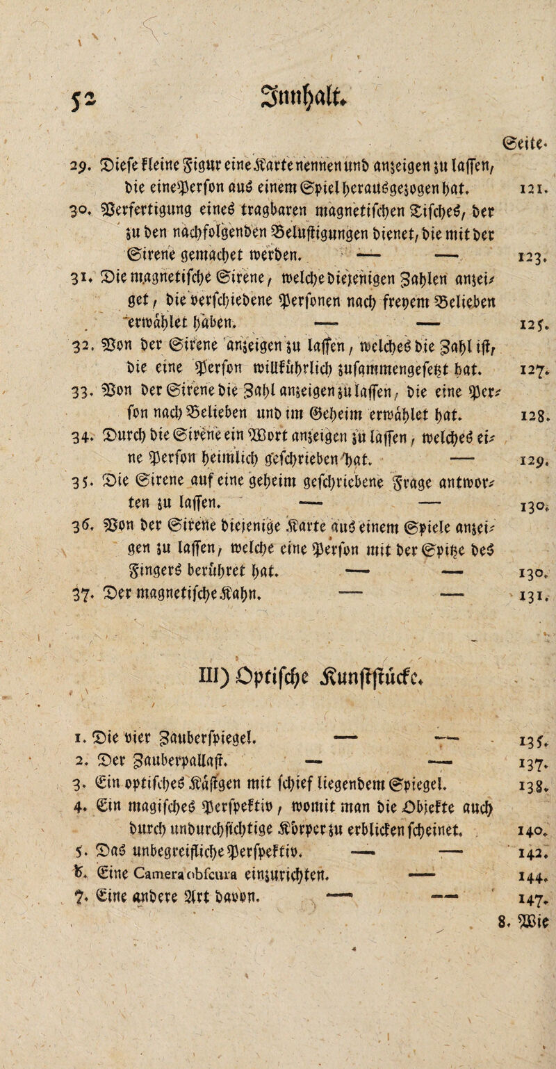©eite- \ , sz 29. £)iefe Heine 5igureine$artenennen«ttb ameigen $u laffen, die eine^erfon aus einem ©pielheraUSgejogen bat. 3°- Verfertigung eines tragbaren magnetifchen SifcheS, der ®u den nachfolgenden Belüftigungen dienet, die mit der ©irene gemachet werden. — — 31. 3)iem.agnetifcbe ©irene, welche diejenigen fahlen ameit get, die oerfchiedene ^erfonen nach freiem Belieben erwählet haben. —- — 32. Von der ©irene ameigen su taffen, welche«?die gaf)l ift/ die eine Werfen willfuhrlich sufammengefefct hat. 33. ’Son Oer ©irenedie 3abl ameigensulaffen, die eine $er* fon nach belieben und im ©eheim erwählet bat. 34- «Durch die ©irene ein BSort ameigen in laffen, welches tu ne $erfon heimlich g'efchrieben 'hat. — 35- £>ie ©irene auf eine geheim gefchriebene $rage antwor* ten ju laffen. ~ — 35. Von der ©irene diejenige Äarte auS einem ©piele amei; gen ju laffen, welche eine Werfen mit der©pihe deS Ringers berühret hat. — — 37. S)er magnetifche^fahn. — — 121. 123, 12*. 127. 128. 129, 130^ 130. 131. III) Opfiföc j?unf?jwcfe. • { \ . ' , ' - - ■ V ' - . ■ \ 1. £)ie vier ^auberfpiegel. — ~ - 13*. 2. £>er gauberpailafr. — — 137. 3. Sin optifcheS Äaftgen mit fchief liegendem ©piegel. 13g. 4- Sin ntagifcheS ^erfpeftio, womit man die Objefte auch durch undurchftchtige Äbrpcrju erblitfenfcheinet. 140. 5. £>aS unbegreiflicbe93erfpeftii>. — — 142. K Sine Camera obfcuia eimurichten. - 144. 7- Sine andere 2lrt davon. — — 147. .8, %i$ 1