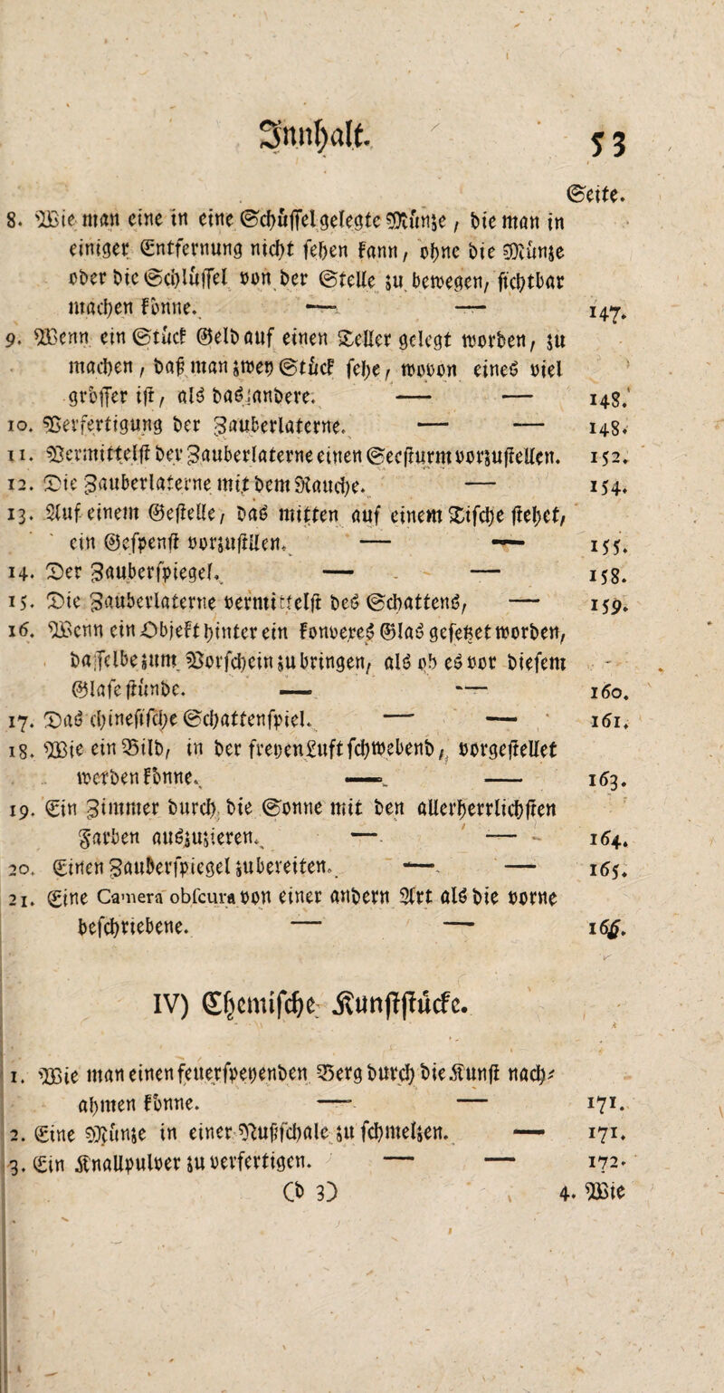 Sttnfyalf. 8. 'IBie man eine tu eine ©cbuffei gefegte Vtun&e, t>te man in einiger Entfernung nid>t fernen Fann, ebne bte Vtünje ober bie ©cbi&ffel oon ber ©teile ju bewegen, ftcbtbar machen Fenne. — — 9. V3enn ein ©tuet ©elbouf einen Heller gelegt worben, $u machen, baf man $wet> ©tiicf fej;e, wooon eines oiel gvbffer ifi, als baSianbere. — — 14g; 10. Verfertigung ber Zauberlaterne. — — 148. 11. Vermittef# bet* Zauberlaterne einen ©ecfturmoorjufiellen. 152. 12. £>ieZauberlaterne.mitbem Stauche.. — 154. 13. 3(uf einem ©ereile, baS mitten auf einem Xifd;e fielet, ein ©efpenfF oorjuftllem — ~ 155. 14. 2>er Zauberfpiegel.. — . — 158. 15. £5ie Zauberlaterne oermittelfi beö ©ebattenö, — 159. 16. VSenn ein ObjeFt hinter ein Fonoe,reS©laSgefeftetworben, baifclbejum.Vorfcheinjubringen, alöobeSoor biefem ©lafeftünbe. — — 160. 17.2)a6 cl)inefifd;e©chattenfoiel. — — itfi, 18. V3ie-ein SSilb, in ber frei)en£uftfd)Webenb, oorgejteüet werben Fbmtev —. — 163. 19. Ein Zimmer burcf) bie ©omte mit ben allerberrlicbjten färben auSju$ierenn — -— - 164. 20. Einen Zn^erfpiegeljubereitem. -—. — 16$, 21. Eine Camera obfcuraoon einer anbern Slrt alSbie oorne betriebene. — — 16$. ** ' . , * ’v' IV) Efjcmifdje; «ßtmffjfücfe. - v • * . 4 1. V3ie man einen feue,rfoetjenben 25ergburcbbie.ffunfi nac^ abmen Fbnne. —-- — 17c 2. Eine Vjunje in einer Vujifcbale ju fcbmeljen. — 171* 3. Ein ÄnaUpuloerjuoerfertigen. — — 172. O 3) » 4. mc ~ ' - 53 ©eite. I