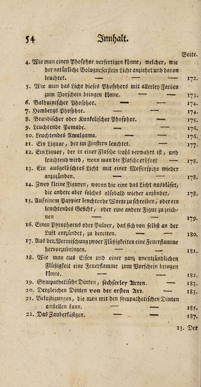 ©eite. 4. ®e man einen oerferttgen welcher, tt?te ber natürliche Rologneferjtein £ict>t ansiefjet unb baoon leuchtet* — — —■ 172* 5. Wie man ba$ Sicht biefeS mit allerlei färben $um Sorfchein bringen Tonne. — — 173. #. ^albuinifcher’^.ofohot* — — 174. 7. Hombergs ^bofPhör. — ~ 174. S. Rranbifcher ober $unfelifcher $b#fVhor. — 175* 9. Seuchtenbe $omabe. — — i*j6. 10» SeuchtenbeS Slmalgama. — — 176. 11. €in Sipor t bet itn ginftern leuchtet. — 177» 12. SmSipor, ber in einer S'lafche mojibermahrt ifl, unb teuchtenbmrb, trenn man bteglafdhc erbfnet — 17g» 13. €in aus?gelbfchteö Sicht mit einer SQ*effer|pt£e triebet anjujünben. — — 178» 14. gwet) Heine Siguren, trooonbie eine ba^ Sicht rttt^blafet/ bie anbere aber fblcheg alfobalb wieber attjfmbet. 178. 15» SUtfeinem $appier leucbtenbe^Bortejufchteiben, oberetn leuchtenbeS ©eficht, ober eine anbere Stgur in seich* nen —- —* 17p» i(5. €inen$ptep!>oru6 ober $uloer, ba£ lieh non felbfian ber Suft entjünbet, $u bereiten. — — igo» 17.2luö bert?ßermifehung5n)oer glüfigüeiten emeSeuerjTamme heroorjubringen. — — 3 18. %ic man au$ Qrifen unb einer ganj unentsünblichen Slüfugfett eine geuerflamme sum sßorfchein bringen fbnne. — — 19. ©propatbetifehedinten, fecfyferley Urten. — 183. 20. dergleichen dinten von ber erflen 21«. —- 183. 21. Reinigungen, bte manmitben fnmpathetifchendinten citftellen fann. — — i85^ 22. dm?gauberfäjtgem — — ig7. 23. der 1