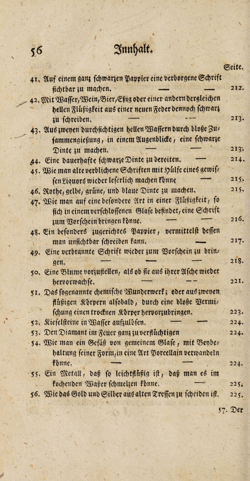 56 Smtfyatt. ' ©eite* 41, Stuf einem gan$ fctytoarsen fallet eine oerborgene ©dtrift tfd)tbar su machen. • — — 212. 42, $iit Raffer,,9£etn,Q5ier,S£ig ober einer anbern bergteicben bellen Slüjngteit au«? einer neuen geberbennod? fdjtoars $u fcbreiben, — ™ 213. 43, plmUtoeoen butcbficbtigen gelten SBaffern burd) blofegu* fammengiefmng, in einem Stugenblicfe / eine fd)toarse £>inte su machen. 213* 44, Sine bauerfmfte fd;toarse£>tnte su bereiten. — 214. 45, $Bie man alteoerblicbene ©Triften mit £ülfe eine«? getoifc fen£iguor«?mieberleferlid} machen Tonne 2I5» 46, 9totl)e, gelbe, grüne, unb blaue £)inte su machen. 215. 47,iüSie man auf eine befonbere Sltt in einer glüfigfett, fo fid) in einem rcrfchlofenen ©lafe betäubet, eine ©ctyrtft sum^orfcheinbringentbnne* — 216* 48. Sin befonber«? sugericbteS kopier, oermittelfl; helfen man unftd)tbar fctyreiben fann, — 217. 4P, Sine oerbrannte ©cbrift toieber sum ssorfcbein $u brin^ gen, — — — 2l8- so. Sine 35lume oorsufiellen, al«? ob jte au«? ihrer Slfd>e toieber heroortoacbfe, —- -- 221. 51. £a«? fogenannte cbemifcbe'Bunbertoerf; ober auSstoepen flüjngen Troern alfobalb , burd) eine blofie 3ßermü fchung einen troctnen .ftbrper beroor&ubringen, 223. 52. Äiefelfieine insBafferaufsulbfen, — — 224. 53 ♦ ©en Diamant im ge'uer ganHUoerfiüd)tigett 224. 54. SOßte man ein ©efaf oon gemeinem ©lafe, mit 35epbe; haltung feiner §*orm;in eine 5lrt ^orcellaln oertoanbeln Tonne, — — , 224. 55. Sin Metall, baf fo leicbtfiüfHg ifi, baf man e«? im fochenben ^Qöafer fchmeljen fbnne. — 225* 56. ^ößiebaö ©olbuno ©Über auöalten Treffensu fcheiben ifi. 225. 57. Der /