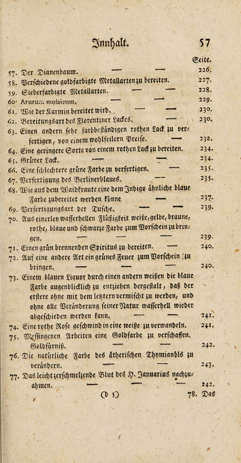 ©eite. 57. £>er Sianenbaum. - 2l6* 58. ^erfcbiebenegolbfarbigte $DtetgUarten$u bereiten. 227* 59. ©icberfarbtgte 2DtetaUamn. — 228. 60* Arururr» molaicum. ' * 229* 61. sXGte bei* Karmin bereitet tt?irt>. „ “' 33°* 62. S5ereitung6artbe6glorenti.ner £acEe$, \ 23°* 63. einen anbern fcbr farbbefrdnbtgen rotben £atf $u uu fertigen, oon einem wohlfeilem greife. 232. 64. eine geringere ©orte oon einem rotben£acf$u bereiten. 234. 65. (grüner £acT —“ “ 234* 66. eine fd;led)terc grüne garbeju oerfertigen. — 235. 67. Verfertigung be$ 33erlinerblaue$. 235. 68. ^iegu^bem^ait>fraute:einebem3nbigo ähnliche blaue garbe jubereitet werben Tonne, — 237* 69. SSerfeettgungSart t>er £ufd)e. ~ ” 23?* 70. 2lu$ einerlei) wafferbeUen glüfigfcit treibe,gelbe, braune, rotlje, blaue unb fc^rcarge ^arbe *um95otfcheittittbrin* gen. *—' 239* 71. einen grün brennenben ©pirituö su bereiten. -— 240. 72. Stuf eine anbere Strt ein grünes geuer äumSSorfcbein f$u bringen, — — 249*. 73. einem blauen £iquor burd) einen anbern weifen bie blaue garbe augenblicflicb $u entheben bergcfialt, baf ber erfere ohne mit bem leßternoermifd)t $u werben, unb ohne alle. ^eränberung. feiner «ftatur wafierbeU wieber abgefcbieben werben fann. * 241, 74. einerotbe SKofe gefd)wmb in eine weife ju oerwanbeln. 241, 75. ^fftngenen Arbeiten eine ©olbfarbe $u. oerfcbaffen.. ©olbfürnif, “• 242. 76. sie natürliche garbe be$ ätberifcben. $bomianM$ ju oeränbern, *T”^ 243* 77. Saö leicht terfchmelsenbe 35lutbeS 5?. ganuariuS nächst abmen. — 242. Cb 5) 78. £>aS /