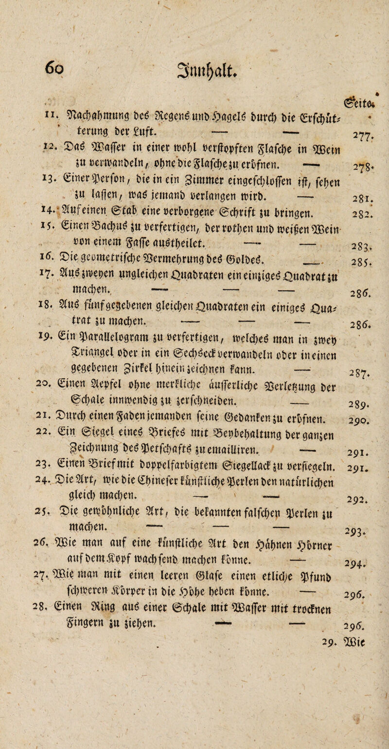 4 3tmf)dt. , (S?eitfc n*. sftacbabntung beS SXcgenS unb £»ageIS bureb bie (£rfcbüt' terung bei4 £uft. — — 277. 12. Das hälfet4 in einer wof>l nerftopften glafcl>e in ^ßcin Suoerwanbeln, obne'bteSlafcbesuerbfnen. —• 278« 13* Siner ^erfon, bieinet'n Zimmer eingefd;io|Ten ff?, feben ju laf|en, was jemanb oerlangen wirb. — 281. 14. 2fufeinen ©tab eine oerborgene ©ebrift su bringen. 282! 15. Si.nen SacbuS 5« oerfertigen, ber rotben unb weifen $£ein oon einem §affe auStbeilet. — — 283. 16. DiegeometrifcbeVermehrung beS ©olbeS. _ 285. J7- 2luS swe^cn ungleichen £>nabraten einein|igeS;QuabratsU machen. — — — 285t 18. 2lu,S fünf gegebenen gleid;en ^uabraten ein einiges £>ua* trat su machen. — — — 286t ip. Sin ^arallelogram su oerfertigen, toeld)eS man in smet) Triangel ober in ein ©ecbSecf oerwanbeln ober in einen gegebenen gi^l bi.nein ieicbn.en fann. — 287. 20. Sinen Slepfel ohne merflicbe äuffetlicbe ^erle^ung ber ©cbale innwenbig SU serfebneiben. _ 289. 21. Durch einen gaben jemattben feine ©ebanfensu erbfnen. 290. 22. Sin Siegel eines QSrtefeS mit ^enbebaliung bergansen geiebnung beS^etfcbaftS suemailiiren, — 291. 23. Sitten ^riefmit bopoelfarbigtem ©tegdlacf su oerfiegeln. 291. 24. Die $rt, wiebie Sbinefer ffmfuicbeperlen ben natürlichen gleich machen. — ' '« — 2p2t 25. Die gewbbnlicbe 9Crt, bie bekannten falfcben perlen su machen. — - .• — — 2p3t 26. $Bie man auf eine fünfilicbe 3lrt ben gähnen Ebener auf bem.ftopf wachfenb machen fonne. — 294. 27. ®e man mit einen leeren ©lafe einen etliche $funb fd)weren Äbrper in bie £>bbe beben Tonne. — 295. 28. Sinen 9ling aus einer ©cbale mit ^Baffer mit troetnen Ringern su sieben. — — 295. . 29. ^ßie 1