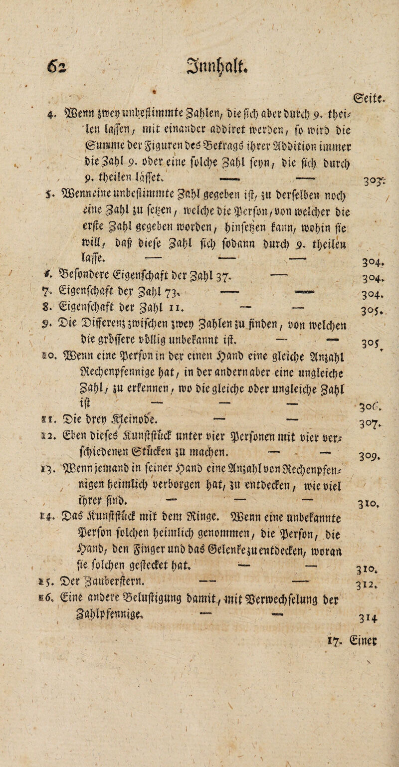 6i re (Seite. 4. Wem ätoct) unbefümmte gablen, bie fuf; aber butch 9. ü)eu len laßen, mit einander at>t>iret toerben, fo mirb bie ©unmte bet* Figuren beö Setragä ihrer Stbbitio« immer bie Bald 9. ober eine folche Bald fep, bie ftd) burch p. theilen lafiet» — 5* $33enneineunbefiimmte Bah! selben tff, 5« berfelben noc!> eine £ahi $u fet-en, meid)e bie Werfen, 09 n melchet bie er|!e Bald gegeben motben, ^tnfe^en kann, wohin jie will/ baj? biefe Bald fiel) fob an n burch 9. theileu — 10 j: *♦ ^Sefonbere ©igenfehaft bet Bald 37* —~ 7- ©igenfehaft ber gabt 73, — — $. €igenfd)nft bet Bald n. — —• S>* S5te fferem judfehen $met> Bahlen «u ftnben, ton welchen bie grbffere ohllig «nberannt ifi. — — to. ®enn eine $erfon in ber einen £anb eine gleiche Slmald Rechenpfennige hat, in ber anbern aber eine ungleiche £ald, sU erkennen, wo bie gleiche ober ungletd)e gal)l ift - — — — 11. £>ie bret) Äteinobe. — — 12. eben btefeb Äunjftffötf unter oter $erfonen mit gier m* fchiebenen ©tücken $u machen. — — 13. Wem iernanb in feiner ipanb eineStmablücnRechenpfem nigen heimlich oerborgen hat, m entbecken, tote oiel , ihrer fintn — ' —* — £4.. £>ab Äunjijtfccf mit bem Ringe. Wem eine unbekannte Werfen folchen heimlich genommen, bie $erfon, bie ^anb, ben Singer unbba$@efenke*u entbecken, tvoran fte folchen geflecket hat» — — £er Bauberflern. — — *6. ©ine anbere 35etuj?igung bamit,4mf ^erwechfelung ber gahipfennige. — — 3°4» 3°4- 3°4. 3°$> 30$ 30^ 3°7* 309. 3*o. 3*°* 312» 3H *7, ©iner ;