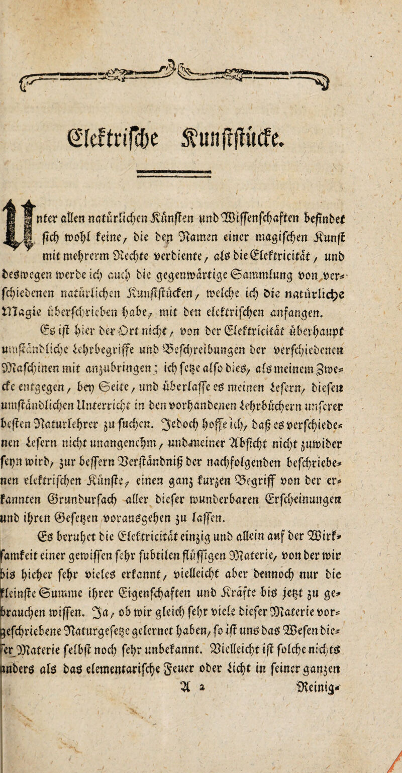 ©leftrifcbe ftunftjfücfe. i ntcx atl<n natürlichen JvünfTen pnb V3iffenfchaften befrnbet fief) wohl feine/ bie ben tarnen einer magifcfjeit ilunff mit mehrerm Siechte verbiente/ als bie©leftricitdt/ unb beswegen werbe ich auch bie gegenwärtige ©ammlung von ver# fchiebenen natürlichen itunjlfftkfen , welche ich öte natürliche tllagie üb erfahrt eben habe, mit ben ckUxifdjtn an fangen. ©S ifl hier ber «Ort nicht/ von ber ©leftricitdt überhaupt wmfeaiMichc Ehrbegriffe unb Betreibungen ber Werfel;iebenett 93tafd)inen mit an^ubringen; ich fc§e alfo bies, als meinem 3we* efe entgegen/ bep ©eite, unb überlaffees meinen Efent/ tiefe« umffanblichen Unterricht in benvorhanbenenEhrbüchern unferer heften Staturlehrer §ufucf)cn. 3'eboch hoffe ich/ bafksverfchiebe# nen Efern nicht unangenehm / unbiueiner Zbfid)l nicht ^uwiber fepnwirb/ $ur beffern Verjtdnbnif ber nachfolgenben befchriebe* nen eleftrifchen $ün)\t7 einen gan$ turnen begriff von ber er* fannten ©runburfach aller biefer munberbaren ©rfcheinunge« imb ihren ©efe^en vorausgehen $u taffen. ©ö beruhet bie ©leftricitdt einzig unb allein auf ber 2öirf* famfeit einer geroiffen fehr fubtilcn pfflgen D^taterie, von ber wir bis hieher fehr vieles erfannf, vielleicht aber bennoch nur bie flcmj?e©umme ihrer ©igenfehaften unb JEdfte bis jt§t $u ge* brauchen wiffen. ob wir gleich fehr viele biefer $?aferie vor? ^efchriebene Staturgefe^e gelernet haben/ fo iff uns bas 2Befen bie# er Materie felbjf noch fehr unbekannt. Vielleicht iff felche nichts als bas elementarifche §eucr ober Echt in feiner ganzen 51 a Steinig-