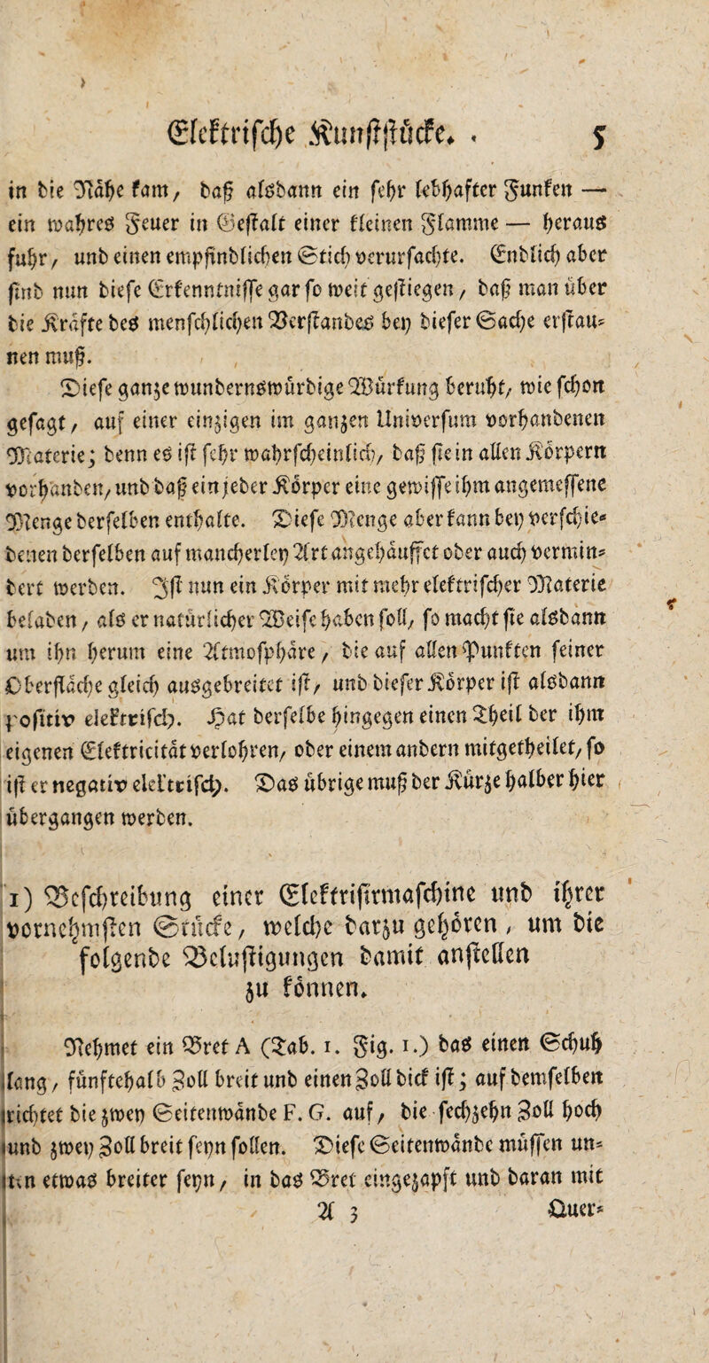 <£feftrtfdf>e $uitffjfttcfe. . 5 in bie 3idhe fam, baß alsbann ein feßr lebhafter gunfeit — ein wahres geuer in ©eßalt einer fleinen glamme — heraus fuhr / unb einen empßnblid)en ©tief? oerurfachte. CEnMicf? aber fmb nun biefe (Ürrfenntniffegarfo n>eit geßiegen/ baß man über bie Grafte be$ menfchlichen&erßanbes bet? biefer0ad?e erjtau^ nen muß. » , £>iefe ganje wunbernSWÜrbigeQBürfung beruht; wiefd?ört ^efagt / auf einer einigen im ganzen Unberfum porhanbenen Materie; benn es iß fehl* toaf>rjcf;einficf?/ baß fle in allen Körpern porb'anben/ unb baß ein jteber Körper eine gewiffe ihm angemeffene 3>Tenge berfelben enthalte. Xiefe Stenge aber fann bet? Perfdffe* benen berfelben auf mancherlei? 2lrt angehduffet ober and? Pcrmin* bert werben. 3ßnun dn Körper mit mehr eleftrifd?er Materie belaben, als er natürlicher 9Beife haben foff/ fo mad?t fi'e alsbamt um ihn herum eine 2ltmofpbare f bie auf allen fünften feiner Oberffad?e gleich ausgebreitet iß/ unb biefer Körper iß alsbamt pofttir ekhtifd). Spat berfelbe hingegen einen ber ihnt eigenen fleftricitdrperlohren/ ober einem anbern mitgetheilet/fo iß er negativ elelmfct;. £>as übrige muß ber $ur$e halber hier übergangen werben. I; i x : x •> i) <$cfcf?reifwng einer C£fcf(riflrmafcf)tnc unb fym vorncljmffen ©tuefe / n?cld?e bat$u geboren , um bie fotgenbe SSctujiigungen bamit anjtefien $u fonnen* Nehmet ein Q5ref A (2ab. i. gig. i.) bas einen 0d?uh dang, fünf tehalb Soll breit unb einen Soll bief iß; auf bemfelbeit irid?tet bie $wet? 0eitenn?dnbe F. G. auf, bie fed?$ehn 3oU hoch «unb $wet? Soll breit fepn follen. ®iefc (Scitenwdnbc muffen um ihn etwas breiter fepn/ in bas 55ret einge^apft unb baran mit 21 3 &ua>