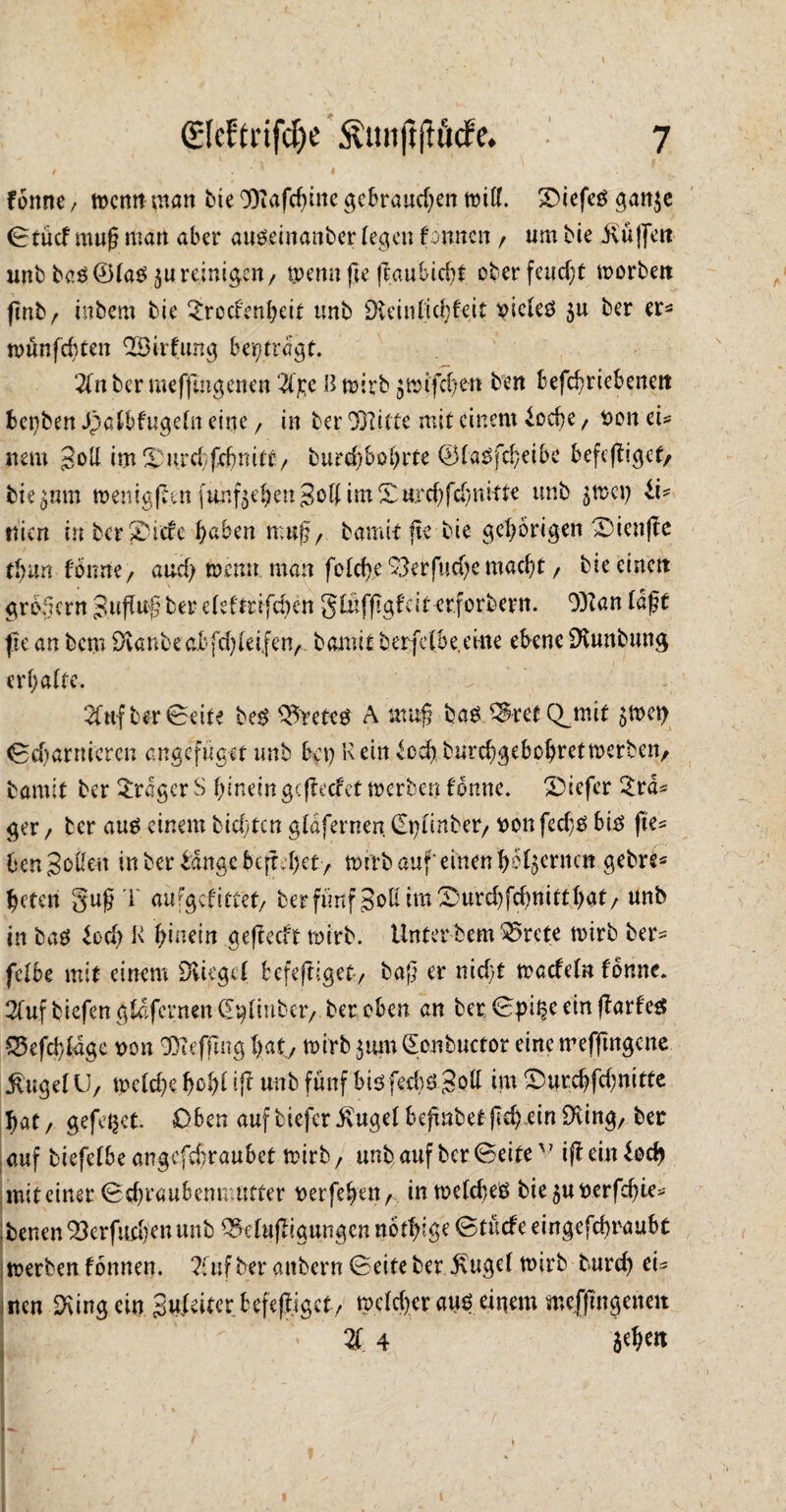 I 7 (£[cftrifd)e Ätuiftftude. / ' ' # forme / man bie 9)iafchine gebrauchen tpitf. SDtefcö gan$e Stuet muß man aber auödnatiber (egen finnen / um bie Mjjett unb baP®(aP $u reinigen, tpenn ge gauSicht ober feucht tporbett gnb, inbem bie Xrocfenheit unb SKeinftchfeit piclep $u ber er* tpünfebten XBirfung beitragt. Zn ber meffmgenen Z%e H rnirb $ir ifchen ben befdmebenett bepben Jpa(bfuge(n eine, in ber COUtte mit einem ioebe , Pon tu nem goU im Xurcbfcbnitt/ bttrehbohrte SfaPfcheibc befeftiget/ hierum tpeniggen funf$ehen3o(( im Xurchfcbnitte unb jtpep ii- ttien in bcrXtcfe haben mug, bami-t ge bie gehörigen Xienge thun fbttne, auch tpenn man folche^erfuche macht / bie einen grbgern gugug ber e(eftnfd)en g£ufggfät erforbern. 0)Zan (dg t ge an bem Staube abfehieifen, bannt berfdbe.eine ebene SKuttbung erhalte. 2fttf ber Seite bep ^reteP A mug baP ^retC^mit $tpep Scharnieren angefüget unb bep K ein voeg burchgebohrettperben, bamit ber Xrager S hinein gegeefet tperben fönne. Xiefer £ra* ger / ber aup einem biegten gldfernen. (£p(inber/ PonfedjP bip ge* ben Sofien in ber bange begehet, tpirb auf* einen go^ernen gebre* heteri gug 1 aufgefittet/ ber fünf goß imXmrchfchnitthat/ unb in bap borg K hinein gegeeft tpirb. Unter bem ^5rete tpirb ber= fe(be mit einem SKiegct befegiget, bag er nicht tpaefefn fonne. 2(ufbiefengCafernen(Ep(inbct7 ber oben an ber Spille ein garfep Q5efd)(age pon Xiefgug hat, tpirb 3 um (Eonbuctor eine mefftngene $uge(U, tpetege gog( tg unb fünf bipfecbPSofi tut Xurcgfcgnitte hat/ gefettet. Oben auf biefcr£uge( begnbetgeh ein DUng, ber auf biefe(be angefegraubet tpirb, unb auf ber Seitev ig ein bocg mit einer Schraubenmutter perfegen, in tpe(cheP bie $uperfcgie* ,benen Verfliegen unb Q^ehtgigungen notgige Stücfe eingefegraubt tperben fonnen. Zuf ber attbern Seite ber J\ttge( tPirb turch eu iten Ringeln gufeiter befegjgct, tpcfcgcrauPeinem mefgngenett % 4 $«h«l \h. > - ft v \m % / ( 1