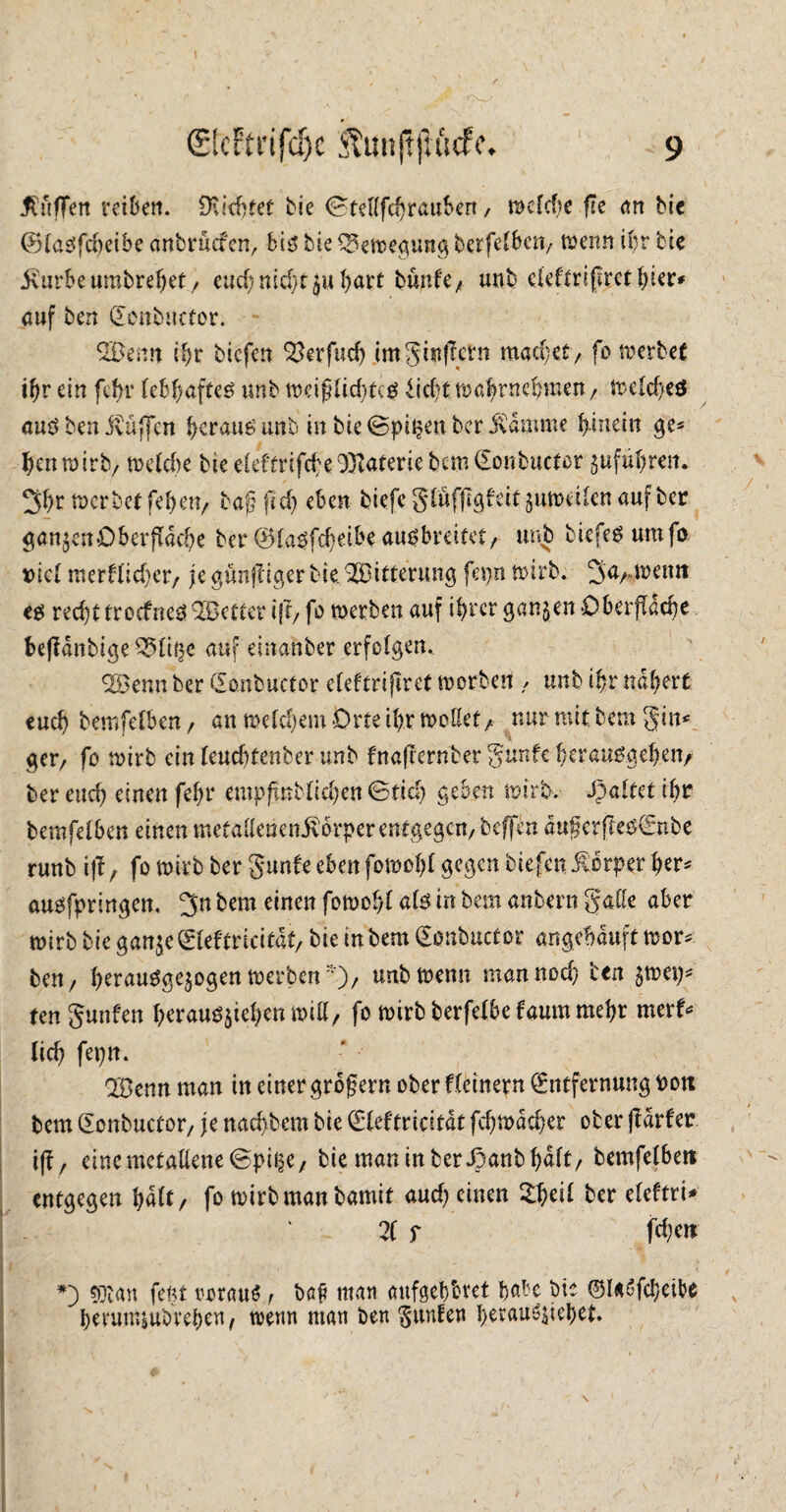 Muffen veibert. Deichet bie Gtellfchraubert, welche fTc an bie (BlaSfdjeibe anbruefen, bis bie Bewegung berfefbeu/ wenn ihr bie jv'urbeumbrefjet, eucf)md)t$uhart burde^ unb eieftrijket hier* auf ben (Eonbncfor. QBenn ihr tiefen Q&rfuch imgijtßetn machet/ fo werbet ihr ein fefrr lebhaftes unb weijjlid)tcs Eicht wahrnchmen/ tDeIcf>cö aus ben jvüjjcn b^rausunb in bieGpit?enber ivdmme hinein ge* henwirb/ welche bie eleftrifche Materie bcm(Eonbuctor guführen. 3hr werbetfehen, bagftd) eben biefcgiüfflgfeitjutuedcnaufber ganzenOberfläche ber ©lasfcheibe ausbreitet/ unb tiefes um fo t>lcl merf(td)er, je gunfeiger bie. Witterung fepn wirb. ^a^wetm es recht troefnes Söetter i(l, fo werben auf ihrer ganzen Oberfläche bejfdnbige^li^c auf einanber erfolgen. QSJenn ber (Eonbuctor eleftrifirct werben / unb ihr nähert euch bemfefben / an welchem Orte ihr wollet/ nur mit bem gin* gev, fo wirb ein leud)tenber unb fnaflernber gunfe herausgeben/ ber euch einen fehr empfmblichen Gftd) geben wirb. Spaltet ihr bemfelben einen metaUeiienivorperentgegcn/ beffen dugerfles€nbe runb iff, fo wirb ber gunfe eben fowohl gegen tiefen Körper fyer* ausfpringen. 3>n bem einen fötoo§l als in bem anbern galle aber wirb bie gan^e^leftricifdt/ bie intern (Eonbucfor angebduft wor* ben7 herauSge$ogen werben*), unb wenn man nod; ben $wep* ten gunfen heraus$iehen will/ fo wirb berfelbe faurn mehr merf* (ich fepn. 'IBenn man in einer großem ober fleinern (Entfernung t>on bem (Eonbuctor/ je nad)bem bie (Eleftricitdt fehwdeher ober fldrfer i(f / eine metallene GpitjC/ bie man in ber Spant halt/ bemfelben entgegen halt/ fo wirb man bamit aud) einen Zfyeil ber eleftri* 21 r fd)en *) «Oian fern twraus r bß|? man aufgehbret baH bie ©USfcheibe hevumjubvehen, trenn man ben gunfen berauschet.