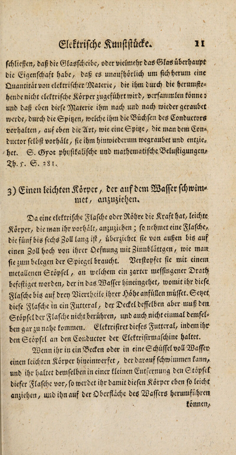 fc^Iicfert/ baß bte 0 fasfchcföc, ober mcfmefyr ba£ @fag überhaupt bie (rigenfdmft f)abe, baß es unaufhörlich um ftcf^erum eine Quantität fcon etefcrifcf;er cj)1aimz , bie i^mburd) bie berumffe* benbe nicht eTcftrifc^e Körper$ugefuf>rttmrb, toerfamm&n fonne y unb baß eben biefe Materie ihm nach unb nad) mieber geraubet tvcrbe7 burd) bie 0pi^eu/ toeWje t^m bk35'üdjfen bes (Eonbuctortf *orgalten, auf eben bi'e.2frt/ wie eine 0ptfce, bkmanfcemCSon* buctorfetbff Vorhalt/ fteibmbinwiebcrum wegraubet unb ent$ie* het. 0. (Bfot pht)ftfaöfche unb mat^matif^e.55etupguttgen# 3b. r. <5- 2Si. 3) £incn teilten Körper, bet aitffccm 28<#t fcfytmm* met/ ernstlichen. ®a eine eleftrifche glafche ober Wo!)re bie Äraft hat, leiste; .Körper, bie man if>r »orfmlt, anjujie^en ; fo nehmet eine glafcf)eA bie fünf bis fcd)S Soll langi|f, überjiehee (Te von äugen bis auf einen gollhoch »er. ihrer Qefmmg mitginnblätfgen, wie matt fie jum belegen ber ©piegel braucht. 25er(bcpfet (te mit einem metallenen ©topfe!, an welchem ein jarfer meffir.gencr Srath befeffiget worben, ber in bas 2Ba([er hineingehet, womit ibr biefe gfafche bis auf brep Söiert&cefe.iftrer J3öl)e anfüllenmuffet, ©epet biefe gtafefe in ein gntteral, berSecfclbcffelben aber mußben. ©töpfel ber glafche nicht berühren, unb auch nicht einmal bernfel* ben gar ;u nahe tommen. glefttifiret biefeS gntteral, inbem ihr ben ©tcpfcl an ben (Eonbuctot bet gleftrifkmafchine haltet. 2Benn ihr in ein Reefen ober in eine©chü(fc(»ol! 2Ba(fer einen leichten Körper hineinwerfet, ber barauf fchwimmen fann,, unb ihr haltet bemfelben in einer Keinen (Entfernung ben ©töpfef biefer glafcpc »or, fo werbet ihr bamitbiefeniborper eben fo (eicht anjichen, unb ihn auf ber Oberfläche bes2öafferö herumführett tonnen,,.