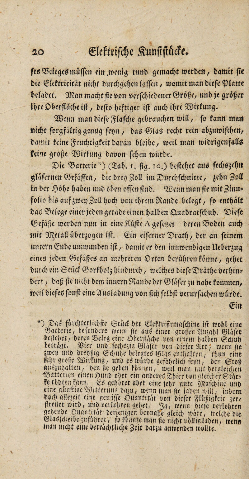 feg Belege# muffen eitt,wenig iumb gemacht werben, bamtt fte bie &e(tvicität nicht burcfygefon (affen, womit man biefe ^platte Mabef. 9)ian macht fte non nerfdjiebener ®röp e, «nb je proper ihre Oberfläche tft, beffo heftiger ijf auch ihre 2£ttfung< 2Öenn mati biefe glafche gebrauchen will/ fo famt matt flicht fcrgfaltiggenug fcr)it , tag ©lag recht rein a6$uwifchen, fcamit feine geuchtigfeitbarem bleibe, weil man wibrigenfaUä feine grope Q&irfung banon fcf;en würbe, S)ie Batterie'') (£afc> i. ftg. io.) kjiehet aug fedjg$ehit glafernen ©efaffen, btebretjgoU im&urchfchmtte, ^ehn Soll in ber dpohe haben unb oben offen fmb. enn man fie mit Sinn* folio feig auf ^wet? Soll hoch non ihremiKanbe belegt, fo enthalt bag Belege einer jeben gerate einen halben üuabratfebuh. S)iefe ©cfaffe werben nm in eineituffe A gefeilt bereu ^oben auch mit Metall überzogen ifr. ©in ei ferner 'Drath, ber an feinem Antetn 0tbe umwunben iff, bamiter beit innwenbigen Ueber^ug eincg feben ©efapeg an mehreren Orten berühren fonne, gehet burch rin ©tücf ©orfhol$ hindurch, weither biefe £)tatl)e nerhin^ berf bap jte nicht bem imtern Dvanbe ber ©lafer nahe fommen, weil biefeg fonfi eine 2fuglabung non fleh felbjt nerurfachen würbe. . , \ ' ■  Y> „ 01t *) furditerüchfte ©tücf ber ©leFtrtprmafchine tft wohl eine Batterie, befonbevg wenn fie atW einer großen 2ln$al)I ©lafer beließet, beten *Bdeg eine Obetffkhe een einem halben ©d)Ub betragt. SSiev unb fcch^ig ©lafer m\ bietet 2lrt; wenn fte «Wd> unb btehfig ©c&u&e belegtet ©!a(J enthalten, thun eine fehr grope si£trFung, unb eb würbe gefährlich fein!, ben ©top au^uhaiten, ben fte geben formen, weil man mit bergletcheu tatterten einen £mnb ober ein anbered Shier ton nfetd-cr ©täiv fetobtenFaun. gehöret aber einetehr gute ^afchtne unb eine gunftige ® tterttna baju, wenn man fie laben will, inbent bod) allezeit eine gewiffe Quantität oon biefer Slüptgfcit $etv Üreuet wirb, unb rerlohten gehet. 3a, wenn biefe eeiiohren jehenbe Quantität Derjenigen beinahe gleich wate, welche bie ©labfeheibe tufuhret V fo Tonnte man fte nicht obllig laben, wenn inan nicht eine beträchtliche Seit bar#u amvenben wollte.