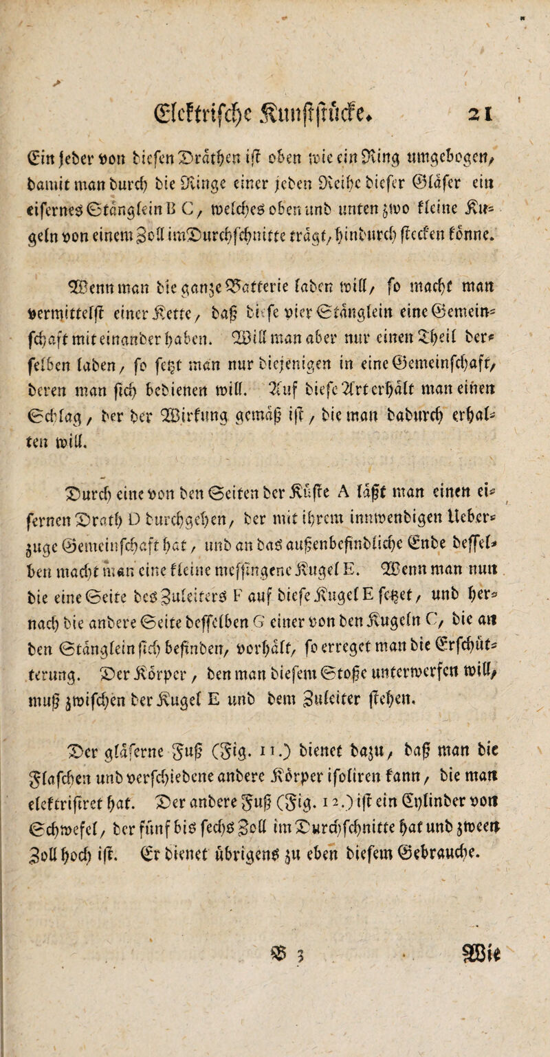 (Ein jeber tton tiefen 2>rdthen iff oben rote ein EKirrg umgebogett, fcamit man burd) bie Bunge einer (eben Dvcibc tiefer ©tdfer ein ciferne$©töng(ein B C, wetebeg oben unb unten fteine $tr* gefrmn einem Soll imSDurebfdmitte tragt/binburd) (?ecfen fbnne. OSennman bie gan$e Batterie taten miß/ fo mad)t man ^ermittefft einer ßette, baf tiefe vier 0tdngtein eine ©emern* fdjaft mit einanber haben. 023 iß man aber nur einen 3$ett ber* fetben taten/ fo fept man nur biejenigen in eine®emeinfd>aft, beren man flcf> bebienen miß. 2tuf tiefe 2frtcrtjdtt man einen 0cbfag / ber ber 023irfung gemdf i|f, bieman babureb erbat* ten miß. , e - - « . \ £5urd) eine honten Seiten ber ßüffe A taff man einen ei* fernen £>ratb D burebgeben, ber mit ihrem innwenbigen lieber* $uge ©emeinfehaft bat, unb an baß auf enbefmbtiebe €nbe beffet* ben macht man eine f leine mefji'ngenc Äuget E. 023enn man mm bie eine0eite be^Snteiterö F auf tiefe Äuget E fe^ef, unb $kx* nad) bie anbere Seite beffctben.G einer ponbenÄugetn C, bie an ben Stdngteinfid) befmbeit/ Port)dtt/ f° erreget man bie (£rfd)ut* tenmg. £>er Äorpcr, ben man tiefem Stofe unterwerfen miß/ muf $mifd)en ber Äuget E unb bem guteiter (leben, 3>cr gtdferne guf (Ste* IT0 bienet bajU/ baf man bie gtafeben unb perfebiebene anbere Äorper ifotiren fann / bie man efeftrijtret bat. £>er anbere guf (gig. 12.) ift ein (Eplinber pon 0cbmefct/ ber fünf bißfcd)ß goß im£,urd)fd)nitte bat unbjween Joßbod) iß. bienet übrigen^ $« eben tiefem ©ebraud)e. * 3 * SBie