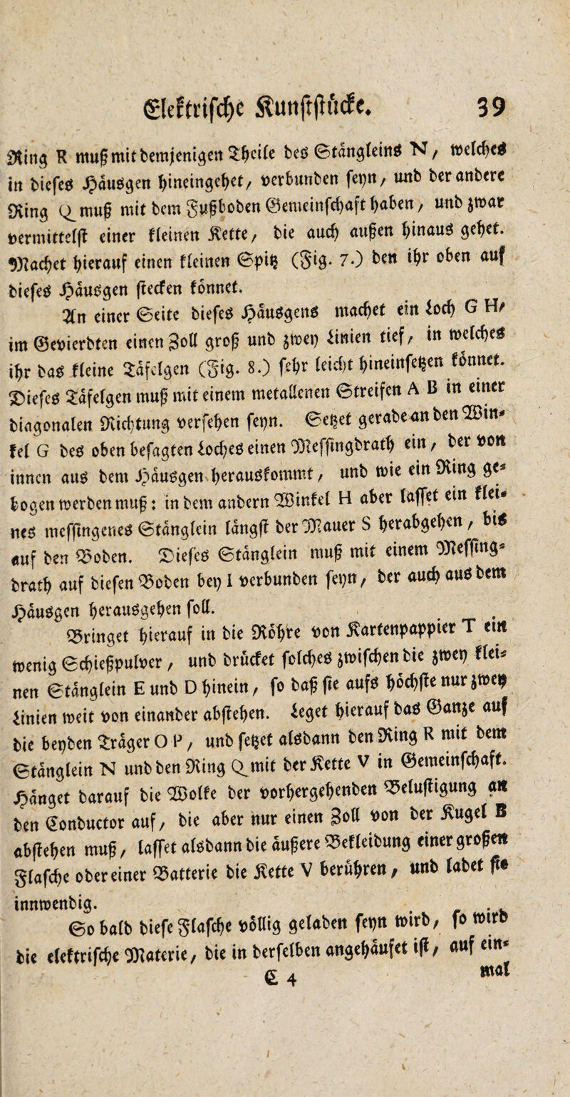 $ting K mußmitbemjenigen «eite beS ©tdngteinS N, toctd)e$ in biefeS JpduSgen hineingchet, tterbunben fepn, unb beranbere 9Üng (^muß mit bcm gußhoben ©emeinfehaft ^aben, unb jrnar toermittetfl einer f(einen $ette, bie auch außen hinuuS ge^et. «Machet hierauf einen f(einen ©pi$ (S*ig. 7-) be« i^r oben auf biefeS Jpdusgen fteefen fonnet. Zn einer ©eite biefes Jpduögettö machet ein ioch G Hs im ©ererbten einen Soll groß unb jmep ünien tief/ in wtcßeS ißr basileine «felgen (gig. 8.) feßr (eid)t ßineinfe^en fonnet tiefes «feigen muß mit einem metatteiien ©treifen A B in einer biagonalen 9tod)tung fcerfehen fepn. ©eijet gerabe*it ben 2Bin* fet G beS oben befugten £od)eg einen Dliefflngbrath ein, ber ttott innen aus bem Jpdusgenherauöfommt, unb toie ein 0iing ge¬ bogen trerben muß: in bem anbern QEBinfet H aber taflet ein fteU nt$ mefflngeneS ©tdngtein Idngfl ber Bauers ßernbgehen, bis auf ben Robert. S)iefe$ ©tdngtein muß mit einem SRefiing* bratb auf biefen 9$oben bet) I oerbunben fepn, ber aud) aus bem JpduSgen berauSgeßen fott. bringet hierauf in bie Dtohre toon $artenpappier T <m menig ©c^ießputoer / unb bruefet fotcheö jmifd)en bie $tt>et) tUu nen ©tdngtein Eunb Dhinein, fo baßfle aufs ^6d>fbenurjtoe^ iinien meit t>on einanber abflehen. £eget hierauf baS ©anje auf bie bepben «dger O ?, unb feljet alsbann ben pving R mit bem <£tdng(eitt N unbbeniKing Cunit ber^ette V in ©emeinfehaft fanget barauf bie SBotfe ber porljergehenben ^etufligung ait ben <2onbuctor auf, bie aber nur einen Sott t>on ber £uge( B abflehen muß, taffet atsbamt bie äußere Q5ef(eibung einer großen gtafche obereiner Batterie bie Mtt V berühren, unb (abet flt imtwenbig. . , . . ©o ba(b biefe gtafche völlig gefaben fetjn trnrb, fo tm« bi« eleftrifcf)« UKatoriC/ bie in bcrfclbcn «ngeljäufet •(* e auf £ 4 ml I \