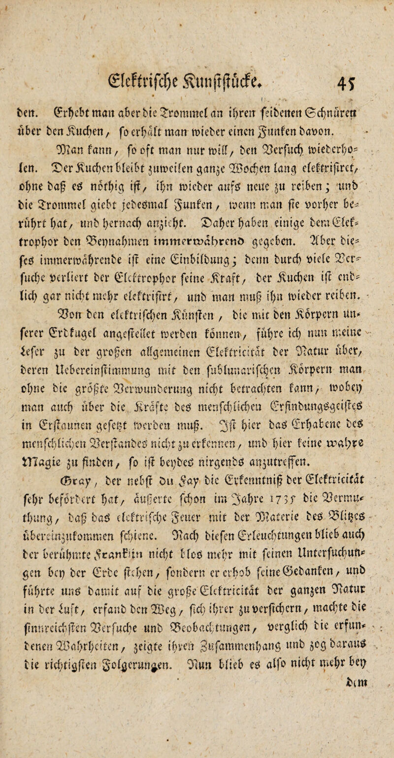 ben. Qcr^ebt mau aber bic frommet an ihren feibenen (Schnüren über ben buchen/ fo erhalt man tvieber einen gunfen bavon. 99tan tann, fo oft man nur null/ bett Berfud) nueberhq- lerr. IS er ivuehen bleibt ^utvcilen gan^e Wochen lang eleffrißrct/ ohne baß eg nethig ift/ ihn mietet aufg neue reiben; ‘unb bie Trommel giebt jebegmal gunfen / wenn man ße vorher he* rührt hat/ ttnb hernach an^iehf. &aher haben einige bernCrief= frophor ben Bepnafjmen immercvdbrenö gegeben. 21bee bie* feg immertvahrenbe i(? eine (Einbilbungj beim burch viele Ber*- juche verliert ber (Elcftrcphor feine $taft/ ber buchen iß eüb¬ lich gar nicht mehr cleftriftrf / unb man muß tf>n mietet reiben, - Bon ben eleftrifchen ^ünjlen / bie mit ben Körpern Um ferer (Ertfugel angefreUet tverben fönnen, führe id) nun meine Eefer $u ber großen allgemeinen (Eleftricitdt ber Batur über/ beren Ucbereinfeimnumg mit ben fublunanjchen Körpern man ohne bie größte Bermunbertmg nicht betrachten famt>- mobep man auch über bie £rafte beg menfchücheu (Erjtnbung&gdfleg in (ErjTamien gefeut tverben muß. 3ß b^r bag (Erhabene beg rncnfd)lid;en Berßanbeg nid;t $u erlernten / unb hier feine a^al^e tTTagie 51t futben, fo iß bepbeg nirgenbg atfjutreffeit. Ojtay, ber nebjt Ou gay bic (Eufenntniß ber (Eleftncitdt fehr beförbert hat/ äußerte fdjon im gal)re 17 >f bie Betmm tl>ung/ baß tag eleftrifche geuer mit ber Materie beg Qftifce* überdn^tfommen ftbiene. 9tach tiefen (Erleuchtungen blieb aud> ber berühmte gcanfiin nid)t bfog md;r mit feinen tlnterfud/Ufm gen bep ber (Erbe jW;en / fonbern er erhob feine ©ebanfeu/ unb führte ung baniit auf bie große (Elcftriätdt ber ganjen 9Ratur in ber lu\t, erfanb ben 2Beg/ ftd) ihrer ^uverßehent/ mad;te bie ßnnreicbßen Berfuche unb Beobachtungen/ verglid) bie erfum tenenB'ahrbcifcn, geigte ihren gufammenhang unb jOgbaraug bie rid;tigfren golgcnw^en. 91un blieb eg atfo nidjt mehr bep km