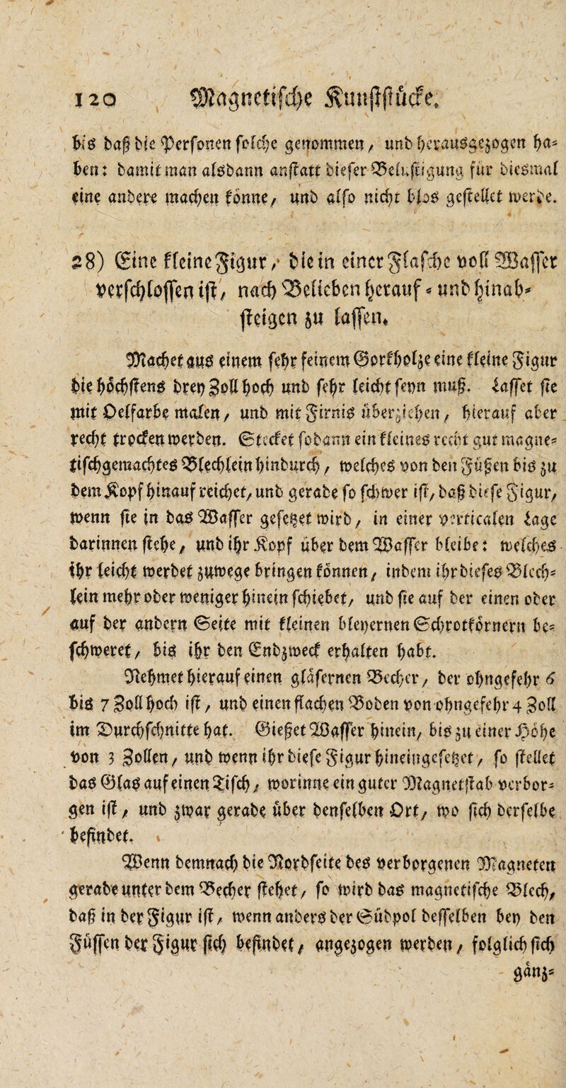 hiß bag bie sperfonenfolche genommen/ tmbbeyauSge^ogen h<*s ben: bömitman alöbann anftatt bieferQ5e(ufcigung für bieömal eine anbere machen tonnef unb alfo nicht blo$ gejtettet rnerbe. 28) ©ne fteinegigur7 fciein einer ${afcfrc »off’SSÖaffer Vcrfd?toffcn tft/ nacf) QSelicbcn herauf ^ unb^tnab^ ffetgcn 5« (affen« 2>tacf)ctm$ einem febr feinem ©orffto^e eine fteine gigur biehochffeng btet)SbÜb°ch unb fe|r feiert fetm mug. (affet ftc mit Oelfarbe malen/ unb mitgirnig überleben/ hierauf aber recht trpefenmerben. ©tretet fobann ein deines recht gut magne* tifchgeraadjteö QJlechleittbinburcb, toelcheö pon ben gügen biö $u bem$cpf hinauf reichet/ unb gerabe fo ferner i(f7 bagbnfe gigur/ tpenn fte in baöQSaffer gefegt mirb/ in einer prrttcafen (age barinnen ftehe, unb i|r ivopf über bem ^Baffer bleibe: mefeheg ihr (eicht toerbet äuteege bringen tonnen / inbem tbrbiefeo QHcch* (ein mehr ober weniger hinein fchiebet/ unb fte auf ber einen ober <mf ber anbern ©eite mit tleinm bleiernen ©cbrotfpmern be< fchmeret/ hiß tßr ben (Enbjmecf erhalten hubt Nehmet hierauf einen glaferncn OScchctv ber ofmgcfebr 6 big 7 Soll hoch i(b/ unb einen flacben ^3oben pon ohngefehr 4 Jod im ©urchfchnitte hat. (Bieget Gaffer hinein/ hiß £tt einer Jpohe Don 3 Sotten/unb mennihrbiefegigurhineiügefei^et/ fo (teilet haß ©laö auf einen ?ifch/ tporinne ein guter 33tagnetflab verbot gen iff / unb jtpar gerabe über benfelbett Ort/ n?o geh berfelbe * begnbet. » *?Öemt bemnach biedftotbfeite beö Perborgenen 33?agnetert gerabe unter bem Becher gehet/ fo wirb haß magnetifche QMedj/ bag in ber gigur ig/ nwnn anbers ber ©übpol beffelben bet) ben güffenbetgignrftch bejtnbet/ ange$ogen werben, folglich geh S<™$5 i