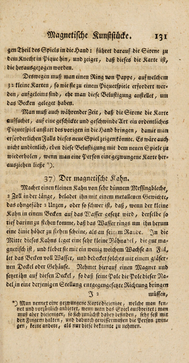 9ftagnetifdje 13 r $ett 5^ei( beS Spiels in tie.£anb: führet barauf bie Sirene jtt bemitnec^tin 9>ique f)in, unb$eiget, tag tiefes bie jCarte ig, bieberausgeäogenmorben. , 2>esmegenmug man einen Dvingiwm^appe, aufmetcbem 32 fleine Farcen/ fo roie fle ju einem ^Piquetfpiele erforbert mer* ben, aufgeleimtgnb, ehe man tiefe SSelugrgung angellet, um baS Reefen gelegef ba&fU- 9ttanmugauchmdbrentergeil, tag tieSirene tie^arfe cuffuebet/ nuf einegefcbtcf(eunb3efebU)inbe2lrt ein orbentlicbeg *PiquetfpiH angaft tesvorigen in bieJJanb bringen , tamit man erforberlicben$<rtte tiefes neue Spie4eigemfbn«te. ©smdreaud) nicht unbientieb/ eben tiefe Qklugtgung mit bem neuen Spiele $t* mieberbolen, tnenn man eine Werfen eine gelungene $arte her* <ws$ieben liege *). 37) ©er mngnetifebe £afm* 9)?aobct einen f leinen £abn ^on febr bminem ^effingblecbe^ 2 gollinter Jdnge, belabet ibn mit einem metallenen ©emiebte, bas obngefabr 2 linken, ober fo ferner iffr tag, toenn ber Heine $abn in einem Reefen auf bas $?affer gefegt wirb , terfelbe fo tief tarinn^u geben forame, tag bas Gaffer rings um ibn herum eine Hnie b^ber $u geben gbeine, afsau feitjan Staute. 3n bie Dritte tiefes $abnS (eget eine febr Heine 'SRabnatel, tie auf ma* guettfeb ift; unb Hebet ge mit ein wenig weichem 3Dacbfc an gut* lef bas Reefen t>oH QSaffer, unb bebeefetfolcbes mit einem gldfer* nett 3)ecfel ober ©e taufe. ßiebmet hierauf einen Magnet unb felgeti()n auf tiefenSJecfel, fotag feine^olebie^olebiefer^ta* beljn eine berjenigen Stellung entgegengcfe^teiKicbtung bringen 3 2 muffen, *3 §)?an nennet eine gelungene Sfartebiejemae, welche man Fen^ net unb twrjöglicb anbietet, nenn man baS Spiel auSbreitet; man muf? aber bte>emger7 fo ftcb lundcbg baba) begaben, febr feg mit ten Ringern galten 1 unb babureb gemjfevmagen bie ^evfon jwiu* gen, Um anbere, aU nur biefe bekannte *u nehmen.