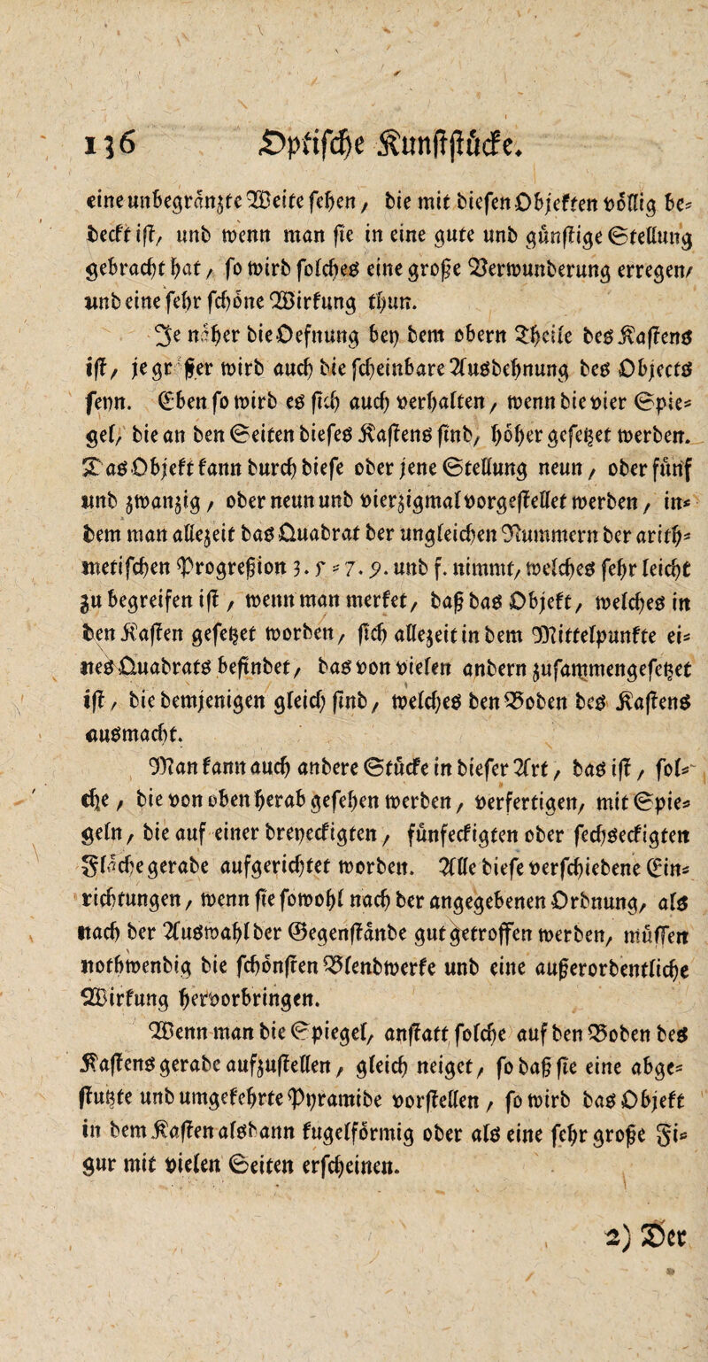 V , . . , I —• . ‘ 13 6 £>pftfd)e Äunff jlMc. eineunbegrenzte 2Üeite fehen, bie mit tiefen Objekten t>otfig Be* becftiß/ nnt wenn man ße in eine gute unb gunßige Stellung gebracht bat, fo wirb fold)e« eine große Sterwunberung erregen/ wnb eine feBr fchone Wirkung tl)im. n%r bieOefnung Bei) bem oBern Steile belaßen« ißz je großer wirb aud) bie fcheinbare 2lu«bdjnung be« Object« fenn. (Eben fo n>irb e« ßcß auch oerbatten / wenn bie vier Spie* gef/ bie an ben Seiten tiefe« jtaßenößnb/ BoBer gefepet werben. St a«Objekt kamt burd) tiefe ober jene Stellung neun / ober fünf imb ^tvangtg / ober neun unb oierzigmaloorgeßellet werben/ in*  ■ * . _ .1 bem man allezeit ba« üuabrat ber ungleichen Hummern ber arith^ metifchen $>rogreßion 3.r.*7»9» «ttb f. nimmt/ welche« fef>r leicht in Begreifen iß, wenn man merket, baßba« Objekt, welche« in &en $aßen gefettet worben/ (ich allezeittnbem 'IPitfelpunfte ei* tte« üuabrat« beßjtbet, ba« oon vielen anbern zufammengefepet iß / biebemjenigen gleid) ßnb, weldje« benQ5oben bc« Mafien« <w«madjt. 9ttan kamt auch untere Stücke in tiefer 2frt , ba« iß, fol*^ che / bie oon oben herab gefeben werben, verfertigen/ mit Spie* geltt/ bie auf einer brepeckigten / funfeefigten ober fech«ecfigtett gliche gerate aufgerichtet worben. 2fHe tiefe oerfebiebene Qrin* riebtungen, wenn ße fowoßl nach ber angegebenen Orbnung, al« itach ber 2luömablber ©egenßanbe gut getroffen werben/ müffeit itotbwenbig bie fchonßen ^(entwerfe unb eine außerorbentlidje SBirfung beroorbringen. 99ßenn man bie Spiegel, anßattfoldje auf benQ5oben be« $aßen« gerate aufzußellen, gleich neiget/ fo baß ße eine abgc* ßugte unb umgekehrte «Ppramibe vorffellen / fowirb ba« Objekt in bem$aßenal«bann kugelförmig ober al« eine feßr große gi* $ur mit vielen Seiten erfcheinen.