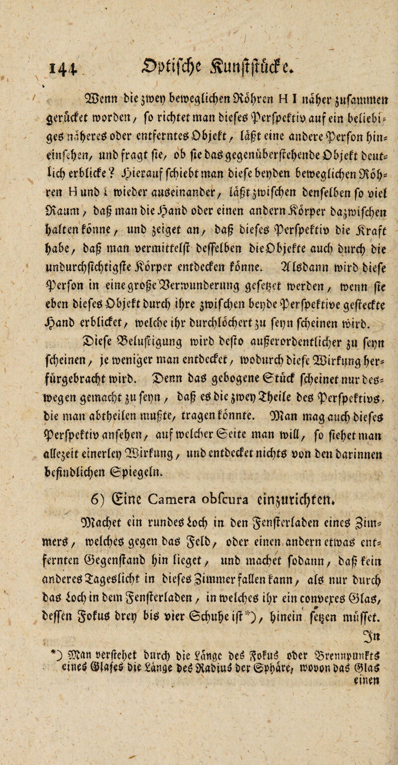 £>i>fifdje ÄunftftöcFe. 144- V Bemt bie$tt>et) beit>e^(icf>eit Dvo^rcn H I naher ^ufammm gerudet worben/ fo richtet man biefet $>erfpeftin auf ein belieb! ^ get näheret ober entferntet Dbjeft r läßt eine anbere <perfon bin* einfd)enr unb fragt fte, ob fiebatgegenuberf!ebenbe£)bjeft bcut* licb erblicfe? hierauf fcbiebfman biefebepben bemeglicbenütob' reit Bunbi wieber auteinanber/ lä^t^toifd)m benfelben fo nie! SXaum / baßmanbieäpanb ober einen anbern Körper ba^wifcben haftenfomte f nnb geiget an, baß tiefet <Perfpeftit> bie $raft habe, baß man nermitfefjt beffelben bteObiefte auch burcb bie unburdjftcbtigße jvbrper entbecfen fonne. 2Tltbamt wirb tiefe <Perfon in eine große 2?erwunbermtg gefegt werben, wenn fie eben tiefet übjeft burcb ihre $n>ifd)en bepbe^erfpeftbegeftecfte Jpanb erblicfet/ welche ihr burdjlodjert $u fepit fdjeinen wirb. ^Diefe Q5elujligung wirb beßo außerorbentlid;er 5a fepn fd?einen / je weniger man entbccfet / woburd) biefe Birfung b^ furgebracbt wirb. £>enn bat gebogene Stücf fdjemetnurbets wegen gemacht $u fepn, baß et bie $wep tyeite bet ^perfpeftint, bie man abtt>ei(en mußte/ tragen fonnte. 93ian mag auch biefet ^Perfpeftm anfeben, auf weldier Seife man will, fo (lebetman allezeit einerCep Bildung / unb entbecfetnidjtt non ben barinnen bcßnblid;en Spiegeln. 6) (Sine Camera obfcura etn$i!tid)feru Bacbet ein runbet iocb in ben §enjferlaben einet gim* mert / weld)et gegen bat Sdb / ober einen anbern etwat ent? fernten ©egenjlanb bin lieget / unb matbet fobann, baß fein anberet £agetltcbf in biefet gimmer fallen famt/ alt nur burcb bat lod) in bem genjberlaben / in weidet ibr ein connepet ©lat/ beffen gofut brep bit Pier Schube i(f *), hinein fe^en muffet. 3'« »erflehet burcb bie Sänge beö $oFus? ober Q5rertnpanft$ eineö @Jafe$ bie Säuge bei? SKabiusJ bcr Sphäre/ wooon OaS @lat einen