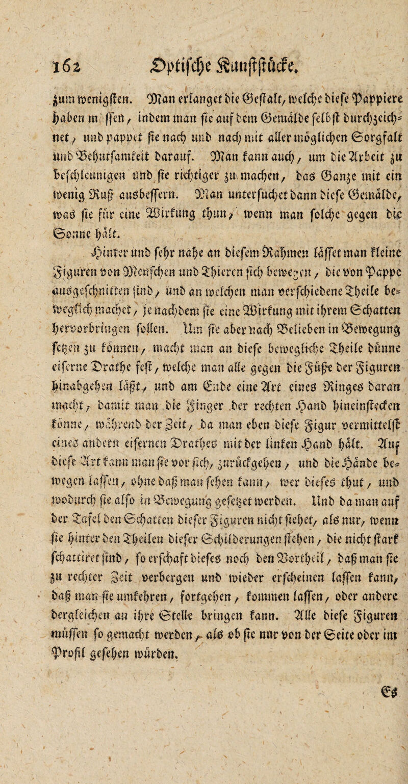 |um töcnigflcn. ©?an erlangetbie ©eflalt, metc^c tiefe ^ßapptere haben rn ffett , intern man fte auf tem ©emdlbe felbft burch$cid)* net ; unb pappet ftenach mit nad;mit aller mbg(id;cn ©orgfalt ttob'£e()urfamfeit tarauf. 9)?an fann and?, um tie Tixheit £tt Befd)lamigeu rmt (te richtiger ^machen, ta$ ©an^e mit ein Wenig üftuß auSbeffern. 931an unterfud/ct bann tiefe ©emdltc, tvaö fte für eine SBirfung tfyun, wenn man fold;c gegen tic Sonne halt. j^interunt fehr nahe an tiefem Dvahmen laffetman flcinc giguren von 93tenfd;en unt gieren fei; bewegen , tie von <Pcppc auogefchnitten jmb, tmb an welchen man verfchiebene%heile be* Wcgfid) machet, je nacktem fte eine Hl3irfung mit ihrem ©d)attert hetvorbringen feilen. Ilm fte aber nach belieben in Bewegung feiert 5« formen, macht man an tiefe bewegliche £[)äle bünne eiferne £ratfje feft, weld;e man alle gegen biegüfe ter giguren linabgehen läftty unt am (Ente eine 2frt cineä 9Unge0 tarart macht/ barmt man tie ginger ter rechten J3anb hiu ein (ledert forme, wdhrent ter Seit/ ta man eben tiefe gigur vermittelfÜ eines dnbetit eifernen 3>rathcs mit ter linten Jpanb halt. 2fuj tiefe -2frt f arm man fte vor f?d;, surücf gehen / unt tie Spante bc* wegen (affen, ofynebaftmanfefyen tarnt/ wer tiefet thut/ unt woturd) jie alfo in Bewegung gefe^et werten. Unt ta man auf ter £afel ten ©chatten tiefer giguren nicht flehet, als nm> wenn fte hinter ten Steifen tiefer ©d)ilterungen liehen, tie nidjtffarf? fchattiret|mt> fo erfct>aft biefeö noch ben ^orcheit, taf man fte in rechter Seit verbergen unt wieter erfreuten (affen fann, ■ taj? man fte umfebren, forfgehen, fommen (affen, ober antere tergleid)en an ihre ©teile bringen fann. Zlle tiefe giguren muffen fo gemad;t werbenr als ob fte nnr von ber ©eite ober int profil gefehen würben.