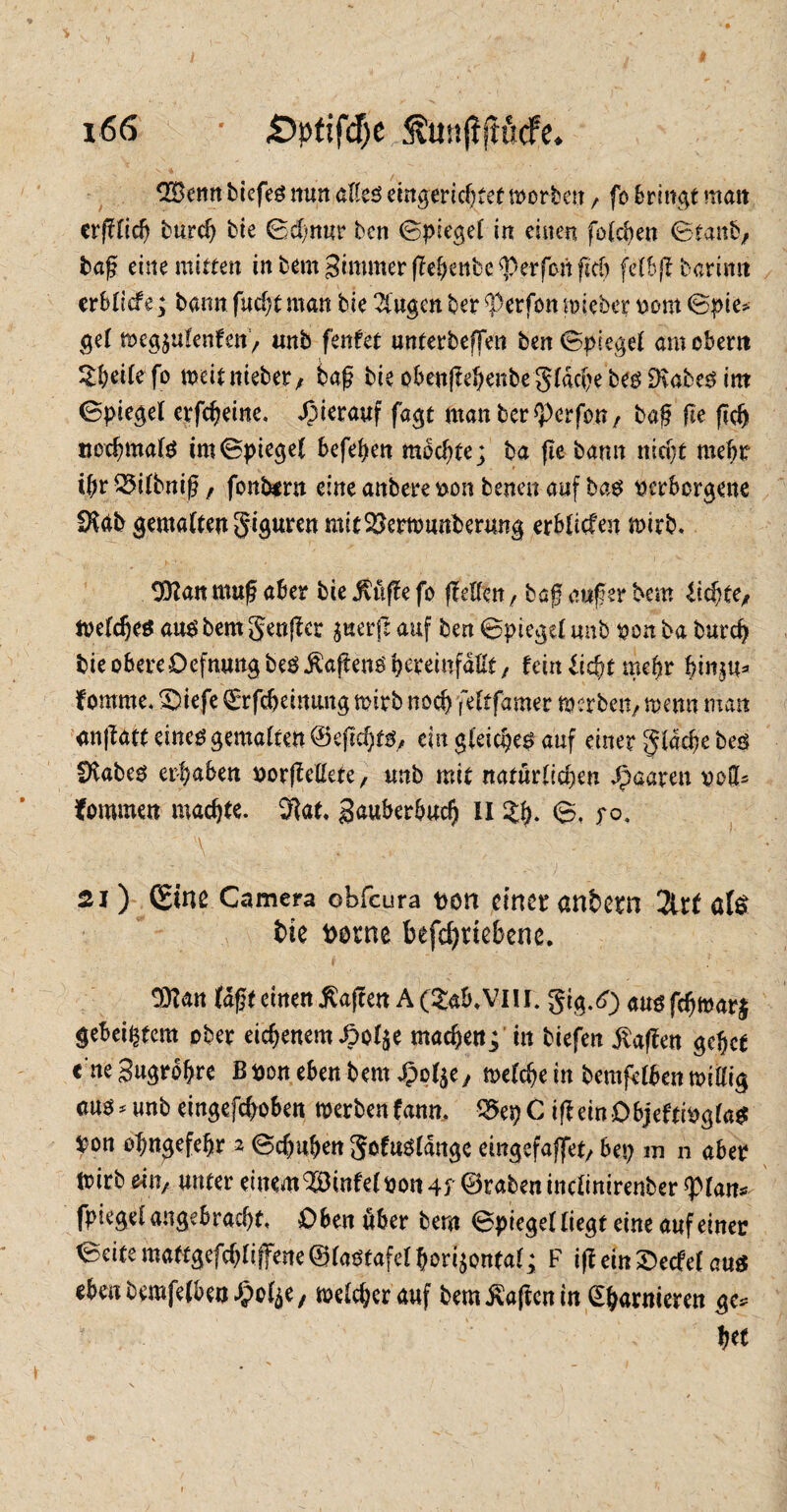 3Benn tiefes nun alles eingerichtet worben , fo bringt man erfflid) burd) bie Sd/nur ben Spiegel in einen folgen Staub, tag eine mitten inbem3immer(TeI)enbe^perfonficf) felbjf barimt erblicfe; bann fucht man bie 2Cugen ber Werfen mietet vom Spie* gel weg$u!enfen, unb fenfet unterteilen ben Spiegel am ober« 5£peilefo weitnieber, baf bie obenjfehenbegldche bes IDvabes int Spiegel erfcheine. hierauf fagt man ber «Perfon, baf fte (ich nochmals im Spiegel befolgen mochte; ba (le bann nld)t mehr ibv&ttbniß/ fonbtrn eine anbere von betten auf bas verborgene SXtib gemalten giguren mit Verwunderung erblicfen wirb. 9)Ian muß aber bie jSuffe fo (feilen, bajj auf er bem Riefte, Welches aus bem genfer $uerj1 auf ben Spiegel unb von ba Durch bie obere OefnuugbeöÄafteng^reinfaHt, tcinüd)tmb r hmju* fomme. £)iefe Qrrfcbeimutg wirb noch feltfamer werben, wenn man anflatt eines gemalten ©ejtd)ts, ein gleiches auf einer glache bes fftabes ergaben vorffeHete, unb mit natürlichen paaren vod* fommen machte. 3lat. 3auberbud) II %h- S. fo, 21) (Sine Camera obfeura von einer an&ern 2lrf ate fcie fcvrne befchttebene. $?an lagt einen Waffen A(£4&.VIII. gig.d) ausfdjwarj gebeiztem ober eichenem £ö4e machen; in tiefen Waffen gehet c'neSugrobre ßvon eben bem J&ol^e, welche in bemfelben willig «uö*unb eingefchoben werbenfann. 95epC ißeinObjeftivglaS Von ohngefehr a Schuhen goteldnge eingefaffet, bep m n aber Wirb ein, unter einem ^Dinfel von 4 f ©raten inclinirenber «Plans fpiegel angebracht. Dbcttubcv bem Spiegel liegt eine auf einer Seite mattgefd)llffene ©lastafel horizontal; F ift ein 2>edel aus eben bemfelben ^ol^/ weicher auf bem Mafien in e&arnieren f) et