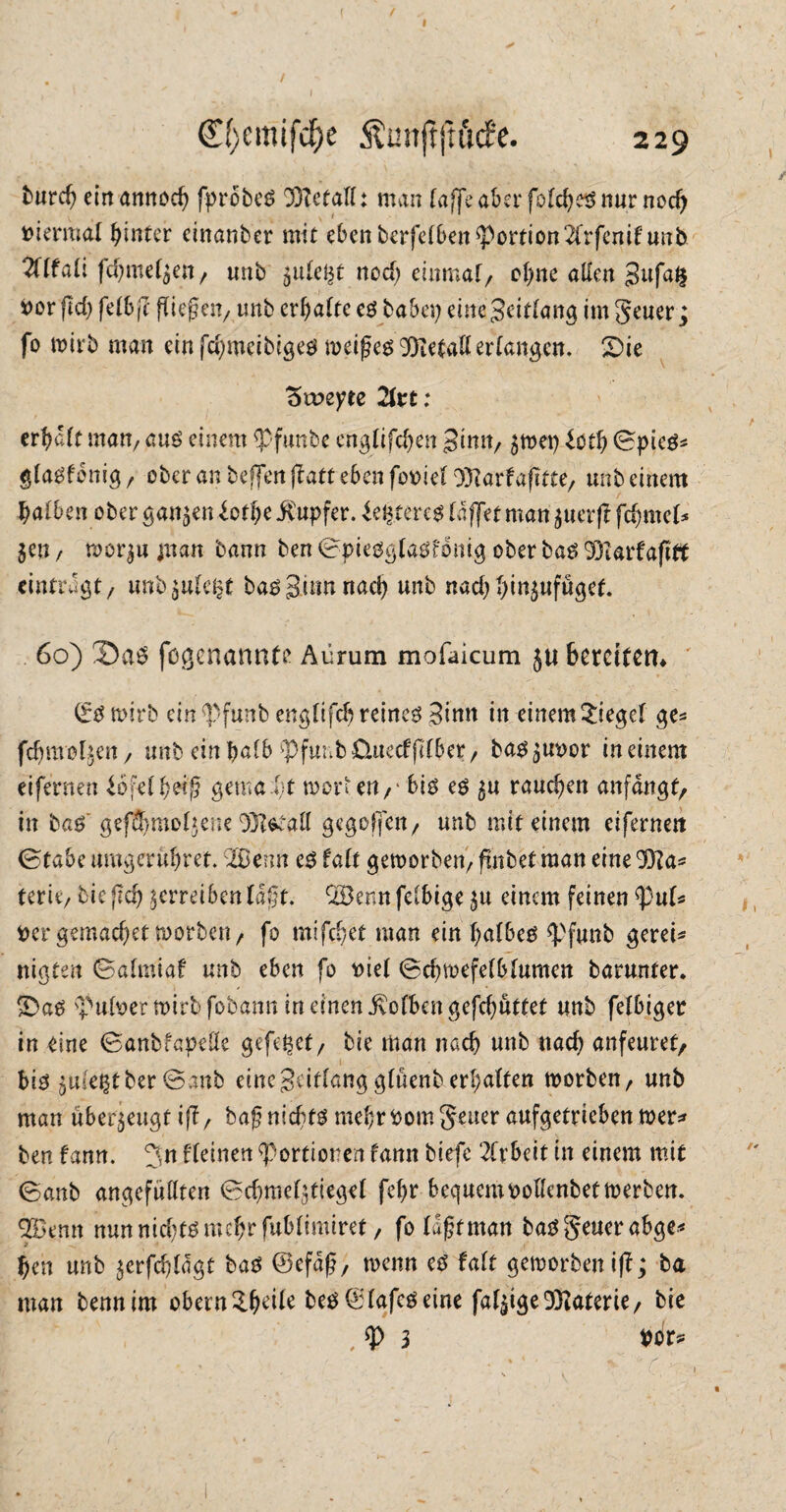 ( / 0}emif$e Äunftfu'iife. 229 imrd) einamtoch fpröbeg ffietall: man (affe aber folcheg nur nod) viermal hinter einanber mit eben berfelben Portion2(rfcmfunb TÜfdi fdjmefyeit/ «nb ^ule^t nod) einmal/ ohne allen 3ufa§ vor (Id) fdbfi fließen/ unb erhalte eg habet} einejeirtang im Seuer j fo wirb man ein fd)mcibigeg weifjeg SJietaK erlangen. 'Die Stoeyee 2kt: er^alf man, aug einem <pftmbe englifchen Sinn, $wet) £ctl) 0pieg* glagfcnig f ober an befielt ff aff eben foviel Ottarfafitte, unb einem halben ober ganzen £cthe Ütupfer. teuere* (affet man $uerff fd)mel* $en / wor$u man bann ben 0j>ieög(a$f6nig ober bag 93Iarfafift eintragt/ unb$uleljt bag Stirn nach unb nad)l)in$ufüget. 60) 3>ag fogenannte Aürum mofaicum ju bereiten» ©gwirb ein ^Pfunb englifch reinem ginn in einem Siegel ge* fdjraol^en, unb ein halb ^funbüuecffdber, bag$uvor in einem eifernen iofelh'w'fi gemalt werten,' big eg 5U rauchen anfangs in bag' geffhmoljene 93itetall gegoffen/ unb mit einem eifernert (Stabe umgerühret. SBerm eg falt geworben/ fmbetman eine 937a* terie, bic fleh verreiben tagt. QBenn felbige $u einem feinen fyuU ver gemacher worben, fo mifchet man ein halbem *Pfunb gerei* nigten ©almiaf unb eben fo viel ©chwefelblumen barunter. Da$ Pulver wirb fobann in einen Kolben gefdjüttet unb felbiger in eine ©anbfapelle gefe^et, bie man nach unb nach anfeuret, 1 big $mre$tber @anb eine Seitlang glüenb erhalten worben, unb man überzeugt iff, baf?nld)fg mehr vom Jener aufgetrieben wer^ ben fann. 5n fleinen Portionen fann biefe 2lrbeit in einem mit (Sanb angefüllten 0chmegtiegel fehr bequem vollenbet werben. SBemt nun nid;tg mehr fublimiret, fo lifjfman baggeuerabge« hen unb $erfchldgt bag ©efdß, wenn eg falt geworben iff ^ ba man bennim obern SfMle beg ©lafegeine faltige Materie, bie , 3 Vor*