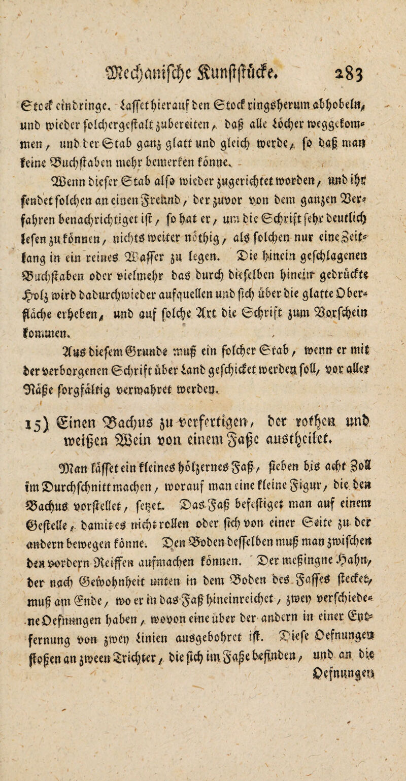 0tcef cmbringe, ^affetbterauf ben 0tocf ringsherum abhobel«, unb mieber (elchergcftaltjubereiten/. baf alle lochet meggcfom* men, unbter@tab gan^ glatt unb gleich metbC/, fo baß man feine Q5ucbjlaben mehr bemerfen fonne^ - , 2Benn biefer 0tab alfo lieber jugeriehtet morben/ unb ihr fenbet folgen an einen greunb, berjuvor von bem ganzen 33er* fahren benachrichtiget^/ fohat er, umbie0chnftfehrbeutlic() fefenjufonnen/ nichts weiter not&tg / afö fotc&etj nur einejei^ fang in ein reines ^Taffer $u fegen. Die hinein gefehlagcnen Q5uch|laben ober vielmehr baS burdj biefelben hinein- gebrüefte jpt>l$ mirb baburchmieber aufguellen unb ftcf> über bie glatte Ober* flache erheben^ unb auf folche 2lrt bie 6chrift juro 33orfthein fommen* 2tebiefem@runbe muß ein fo Ich er 0tab / menn er mit ber verborgenen Schrift über lanb gefdjicfet merben foß/ vor aller 9laße forgfaltig vermähret merben. A ’  , , 15} Sinen 35atf)tis juverfertigen/ bet rotfjca unb tvet§en 2öein vor einem c ausffceifef* 9}?an faffeteinfleine^h^l^rne^S#/ jteben bis acht mal fmDurchfchnittmacheu/ worauf man eine fleinegigut*/ hie ben SSacfms vorjMet/ fei&et DaS-gaß befeftiget man auf einem ©eftelle f. bamites nicht rollen ober (ich von einer 0eite $uber anbern hemegen fbnne. Den Q^oben beffelben muß man jmifchen ben vorbern 9teijfen auf machen fbnnen. Der meß ingne 3pahn/ ber nach ©efeohnhert unten in bem 35oben beS gaffeS ffecfefy ttwßam©nbe/ mo er in ba^gaf hineinreichet / $mev t>erfcf>iebc^ ireDefmmgen haben / wovon eineüber ber anbern in einer 03t* fernung von $met) linien auSgebobrct ijf. Diefe Oefnungej# (faßen an $meen Trichter / bie fleh m Säße behüben / unb an. bie ©efminjea