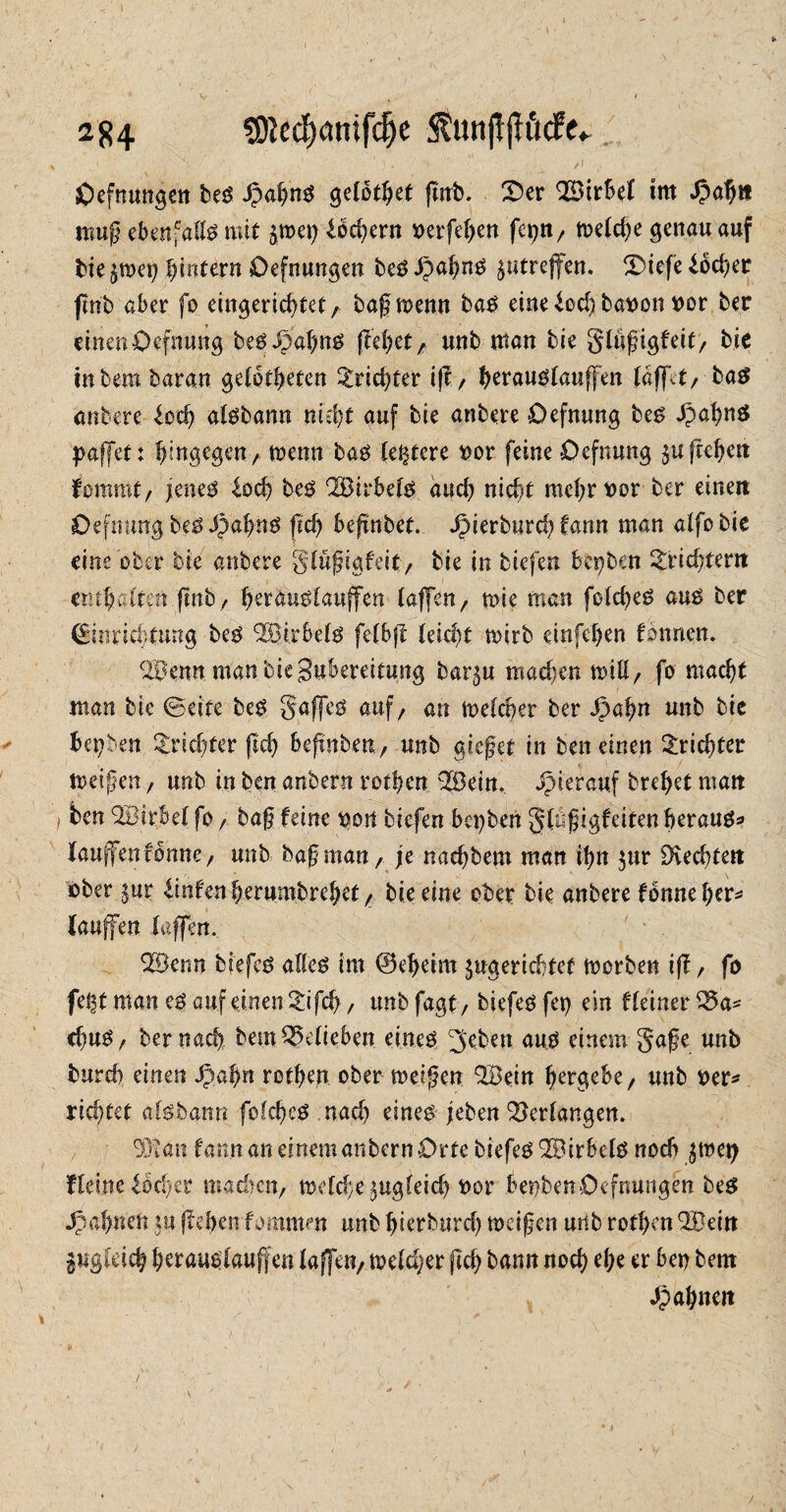 » v- ' , ‘ ■ f\ Oefnungen bes JpagnS getotget grrb. X5er Wirbel im mug ebenfalls mit jtpep boegern »eiferen fei)«/ ft>etd)e genau auf bie ^mei) gintern Defnungen bes .tjagns ^utreffen. XUefe ioeger Jmb aber fo eingerichtet r bagmemt bas eine bod) bavon vor ber einen Oefnung beSJpagns freuet7 unb man bie glügigfeit/ bie inbembaran getotgeten Trichter ig/ geraustaugen (afft/ bas anbere bocg atsbann nicht auf bie anbere Oefnung bes JpagnS paffet: hingegent meon bas (entere vor feine Oefnung $u gegen fommt/ jeneö bocg bes Q33irbets auch nicht mehr vor ber einen Oefnung bes S)agns geh begnbet. Jpierburcf? tarn man alfo bic eine ober bie anbere gtügigfeit/ bie in tiefen bepben Trichtern enthalten gnbr gerauötauffen taffen / mie man fotd)eS aus ber (Einrichtung bes ^ßirbets fetbg teiegt rnirb einfehen tonnen. 3^enn manbiegubereitmtg bar^u machen miß/ fo macht man bie ©eite bes gaffet auf/ an meteger ber Jpagn unb bie hepben Trichter geh begnben, unb gieget in beneinen Trichter tveigen, unb in ben anbern rothen 2Bein. Jpierauf breget matt ) ben QBtrBel fo r bag feine pon biefen bepben gtugigfeiten heraus* fangen forme / unb bagman, je naegbew man ign $ur Ovecgtett ober $ur hinten gerumbreget/ bie eine ober bie anbere fbnne her»* laufen taffen. 323enn biefes altes im ©egeim ^gerichtet morben ig / fo fel^t man es auf einen gifeg, unb fagt/ tiefes fei) ein Heiner 35a* cguS/ ber naeg bem35etieben eines ^bben aus einem gage unb imrd) einen Jpagn rotgejr ober meigen ©ein gergebe/ unb ver* riegtet aisbann folcgeS nach eines jeben 33er(angen. 93ian farm an einem anbern Orte biefes 3BirbetS noch $tnep Heine bocgir machen/ iKtd;e$ugfeid) vor benbenOefnungen bes Spannen *u gehen fommm unb hierburd) meigen unb rotgen 3Üein gugteieg geraustaugen taffe«/ metdjer geg bann noeg ege er ben bem Magnat