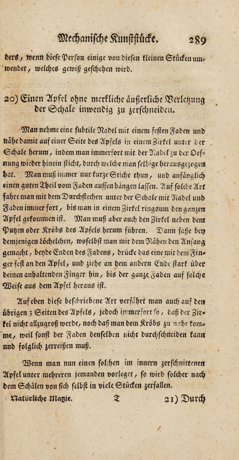 $9Jfcfj<wtfcf)e Äuitff jh'icfe. 289 ber$/ tt)enit bcefe ^Perfon einige oon tiefen fleinen ©tücfen unt* mentet, meines gemig gefcgehen mirb. \ 20) (£tncn 3fpfc[ ohne merfftdje augetftche SSertclnmg v fcer ©c^afc tnwenbig ju 5crfd;nett>en^ 03?an nehme eine fubtile'D'latelmit einem fegen Säten ünb ttdljebamit auf einer Seite beS 2fpfels in einem jjirfel unter ber ©egale herum, intern man immerfort mit ter 3vabef$u ber Cef* itung mieber hinein |?tc^f, burcf) nnlche man felbige berausge^egetil hat. 9}?an mug immer nurfur3e@tsche tgun, unt anfänglich einen guten ^eit oom gaben auffen hangen taffen. $üf folche 2trt fahre man mit tem Srnrchgecgen unter ter ©chale mit 9fiabe( unb gaten immer fort, bteman in einem Sirfel ringsum benga^en 21pfel gefommen iß. OTiatt muß aber auch ten Sirfel neben tem: <Pupen ober .ftröbs bes Apfels herum führen. Statut fage bei; bemjenigen Jochelchen, mofelbg man mit tem 9!dfjen ten 2fnfang gemacht^ bepbe (Enten bes gabens, brüefe bas eine mit tem gin* ger feg an ben 2Cpfel, unt ^iege an tem antern (Ente gart über teilten anhattenten ginger fyin, bis ter gan$e, gaben auf folcge SBeife aus tem 2Cpfet heraus iß. Kufeben tiefe befebrtebene 2frt verfahrt man auch auf ten übrigen 3 ©eiten bes 2(pfels , jeboch immerfort ro, tag ter Sir* fei nicht al^ugrog merbe, noch tag man tem $robs 31t nahe fom* me, meil fong ter gaten benfelben nicht turchfchiteiten farttt mtb folglich jerreigen mug. 2öenn man nun einen folgen im innent ^erfchnitteneit 2Cpfe( unter mehreren jemanten oorleget, fo rnirt folchcr nach tem ©chdlen oon geh felbg in *>iele ©tücfen verfallen, natürliche maßte. $ 21) X)urd) 1