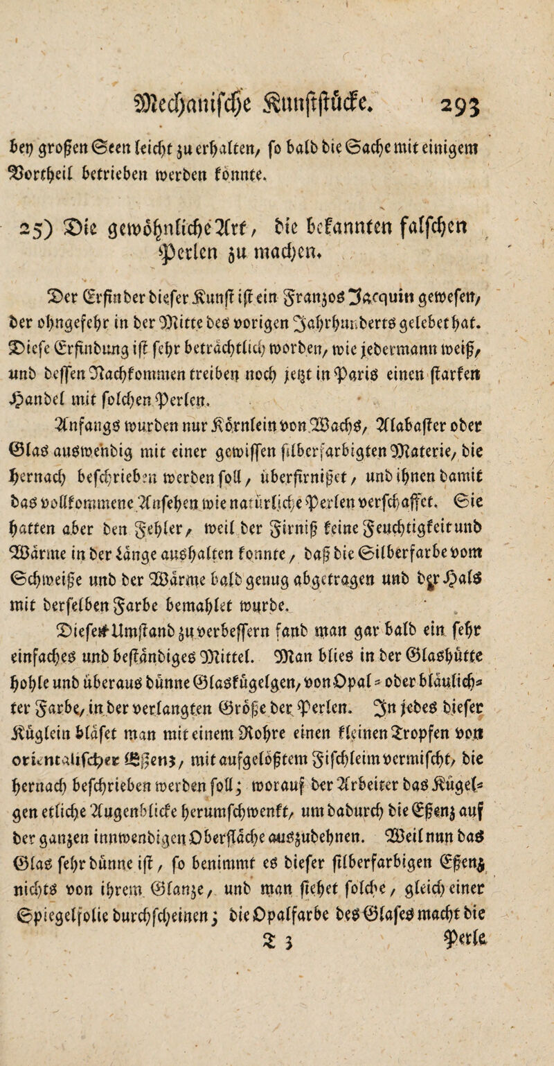 SJledjmiifdje &unjtjtöcfe. ' 293 bei) großen Seen leidet $u erhalten, fo halb bie Sache mit einigem 33ortbeii Betrieben merben fonnte. 25) Sie gemoljnlicbcTCtf / Ne befanden falfc^ctt perlen ja machen* £>er ©rßnber biefer jfrmß iß ein granjoö tfoequin getoefen, ber obngefebr in ber Witte beö »origen ^abtfmnbertö gelebet Bat. SDiefe ©rßnbung iß febr beträchtlich morben, mic jebermann meifjy unb beffen3}ad)fommentreiben noch }e%t in^Pariö einen ßarfett dpanbel mit foldjett Werfen. 2(nfang$ mürben nur ßbrnlein fconSBadjS/ 2llabaßer ober ©lag ausmehbig mit einer gemiffen fdberfarbigtenSftaterie/bie fjernad) befdjriebm merben foll, überßrnißet/ urtb ihnen bamit bag vollfommenc 2(nfet}m wie natütüdje perlenDerfdjaffet, Sie Ratten aber ben gebier/ meil ber girniß feine geudjtigfeitunb tarnte inber£dngeaugf)alten formte , baß bie Silberfarbe Dom Schmeiße unb ber 2Ödrnie Bafb genug abgetragen unb bjrdpalS mit berfeiben garbe bemabiet mürbe, S)iefe£Itmßanb£mDerbef[ern fanb man gar bafb ein fefjr einfachem unb beßanbigeg 93Zittel. 9)tan blieg in ber ©laoljmffe hoble unb uberaug banne ©lagfügelgett/ DonOpal *■ ober bfdutic^^ (er garbe, in ber Derlangten ©rbße ber perlen. 3n biefer Äuglein Mdfet man mit einem iKobre einen fieinen tropfen Don onentvüifdper ISßenj, mitaufgelbßtemgifcbleimDcrmifcbt/ bie beruad) befebrieben merben fotl; morauf ber Arbeiter bag $üge(* gen etliche 2(ugenblicfe berumfebmenftr um babureb bie Q;ßen$ auf ber ganzen innmenbigenOberßdcbeau^ubebnen. 9[öeilnunba$ ©lag febrbünne iß, fo benimmt eg biefer ßiberfarbigen (Eßen$ nidßg Don ihrem. ©lan$e, unb man fielet folcbe/ gieid) einer Spiegelfolie burcbfdjeinen; bieDpalfarbe beg©lafetf macht bie
