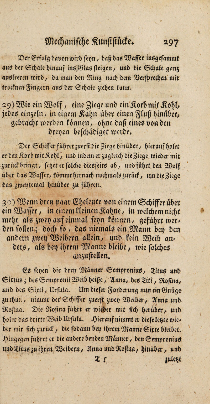 ©er (Erfolg bafconmirb fepn/ ba£ba$933affer inSgefammt aus ber @d)a(e hinauf in$j@las (leigen/ unb bie ©chale ganj ausleeren wirb/ baman ben ÜKing nach bem OSerlpreehen mit Irocfnen ginger« aus ber @cfyak Riehen fanm 29) 2Bie einSEBeff, eine gtege unb ein$ot6mitJ?ohf/ jebes einzeln, in einem jlaljn Aber einen gltif hinüber/ gebracht werben fonnen, ofmc baß eines tton ben brepen befchdbiget werbe* v - ©er 0cf)tffer fu^retjuerflbieSi^ebinüber/ hierauf holet erben ivorbmitivohl/ unb tnbem er zugleich bie Siege miebermit 3urudbringt/ fe^eterfoldje bteöfeitö ab/ unb führt ben 2Bolf über tas Gaffer/lommthemad) nochmals $urücf/ urnbieSiege bas jmeptemal hinüber 5« führen* 30) 9Benn brep paar (E^e[cnfe fcen einem©duffer übet ein SBajfer , in einem f leinen .Kahne/ in welchem nicht mehr als ^wep auf einmal fepn fönnen, geführt wer* ben foUcn; boefy fo , bas niemals ein 9)iann bep ben anbern jwep 38eibern allein/ unb fein 3Bet6 an* beps, als bei) ihrem SJlanne bleibe, wiefolches an^ujtellen* (Es fepen bie brep Banner (SemprontuS, £itus «nb ©iptus; bes@emproniiQ2Beibhetge/ #mta/ bes&ti, SKoflna/ unb bes Stjfti/ tlrfnla. Umbiefer gorberung nunein®nuge 3«thui;/ nimmt bet^Bchijfer juerfijmep 3Öeifcer, 2fnna unb SKofma, ©ie Diofina führt er mieber mit (Ich herüber/ unb holet ba$ brittelBeib Urfnla. hierauf nimmt er biefclepte rnie^ ber mit (1d> $urücf f bie fobann bep ihrem 0)?anne @ipte bleibet, hingegen führet er bie anbere bepben Banner/ ben (?emproniu£ unb Situs $u ihren Reiben\f 2fnnauttbDio|wa/ hinüber/ unb . 2 f ' julept 1 K 1«• \,