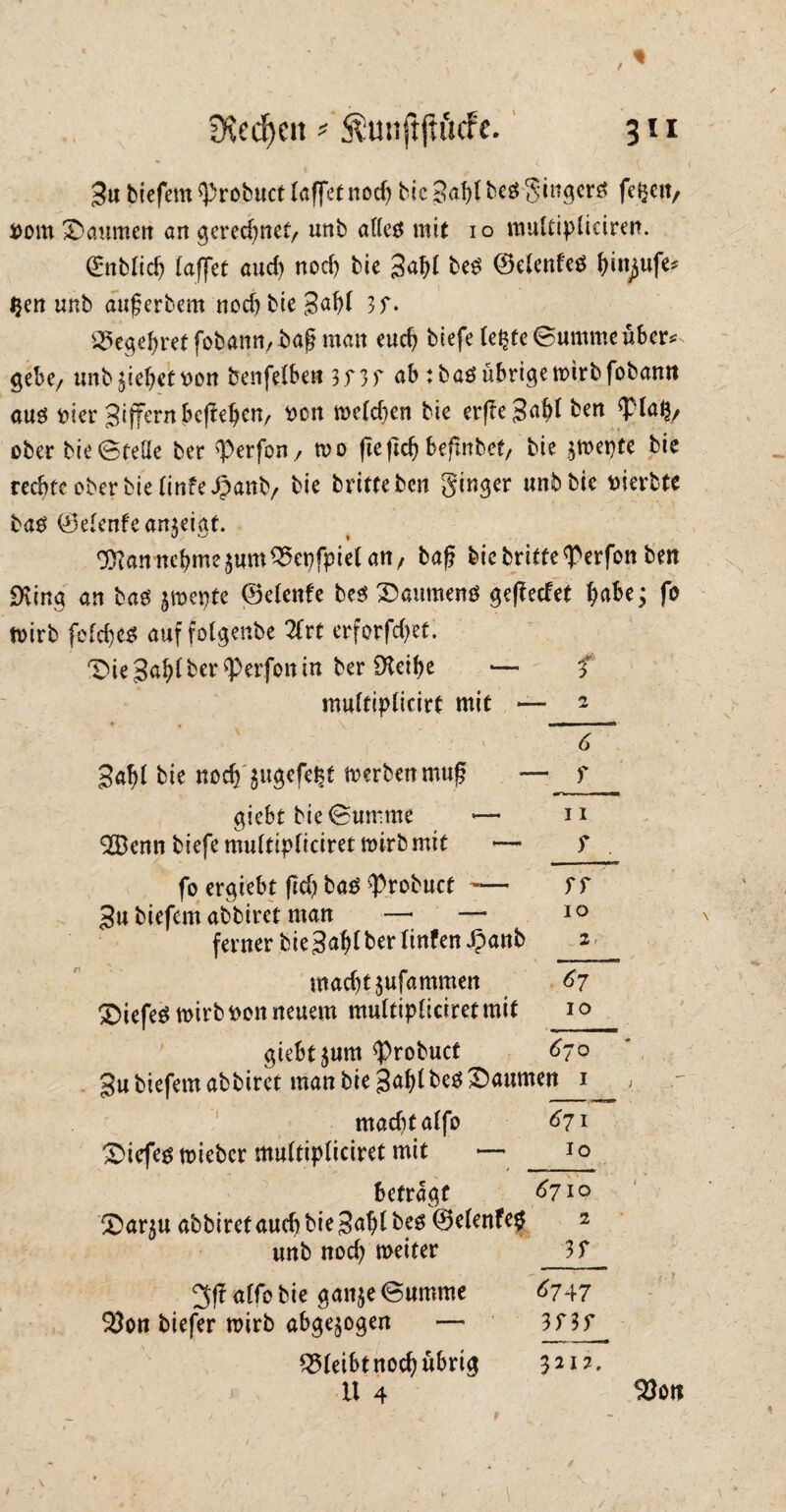 3u tiefem sprcbuct (affet nod) btc 3«f)l beö ginger« fetjen, Dom *Dcmmert an gerechnet/ unb atteö mit io multipüciren. ßmbftdj (affet aud) noef) bie 3af)( beö ©e(enfeö ()in^ufe* Ijen unb auferbem nod) bie 3af)( 3f. 25egel)ret fobamv-bafj man eudj biefe (e^te Summe über* gebe/ unb Riebet Don benfelben 3f3f ab :baö übrige wirb fobann auö Dier 3ijTt,rnbcffeljen/ Den we(d)en bie erfle3a(>( ben *p(a$/ ober bie ©fette ber <Perfon, wo fte ftc^ befxitbef, bie jwetjte bie rechte ober bie (infeipanb/ bie britteben ginger unb bie Dierbte baö ®e(enfean$eigf. Ottan nehme$um£>et)fpie( an7 bafj bie briffe ^erfon ben «King an baö jwepte ©elenfe beö Daumewö geredet habe; fo wirb fe(d)eö auffolgenbe 2frt erforfd)et. Die ber ^erjon in ber iKetbe — f muftiplicirt mit — 2 6 3af)( bie ttocff$ugc,f<$e werben muß — f giebt bie Summe *— n 2Bcnn biefe mu(tip(iciret wirb mit — ? fo ergiebt fid) baö ^Probuct -— f f 3u biefem abbiret man —• — 10 ferner bie3a^( ber (infenJpanb 2 macfjtjufammen 67 Diefeöwirb Don neuem mu(tip(iciretmit 10 giebt $um $robuct 670 3u biefem abbiret man bie 3a()( beö Daumen 1 mad)ta(fo 671 Diefeö wieber mu(tip(iciret mit — _io betragt ^710 Dar$u abbiret aud) bie 3af)l beö ©efenfetf 2 unb nod) weiter 3f 3ff a(fo bie ganje Summe ^747 $}on biefer wirb abgewogen — Q5(eibt nod) übrig 3212, U 4 $Jon