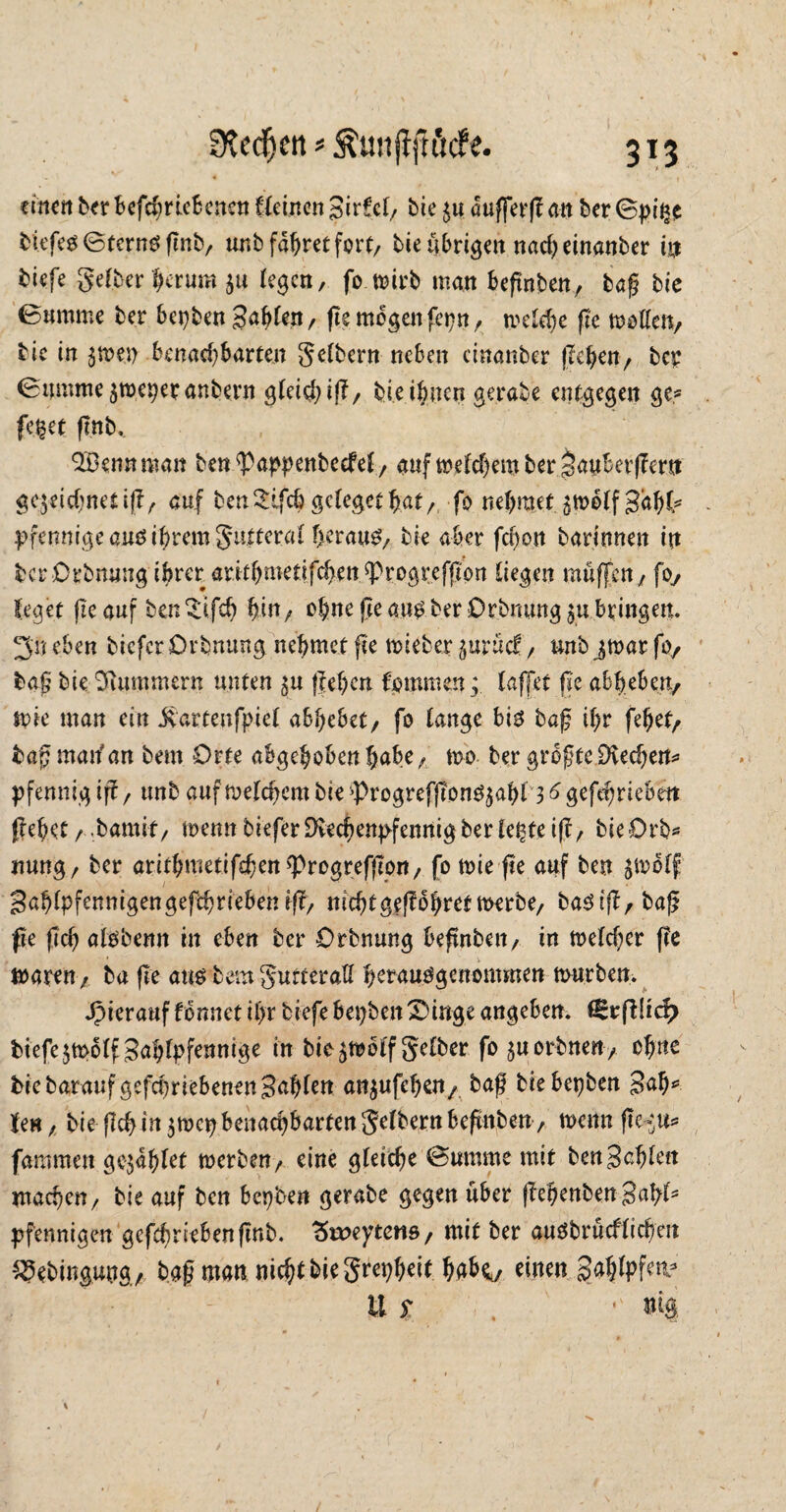 einen ber bcfchriebcnen fleinen SirfcB/ bie auffevjf an ber ©pi^c fciefes ©ternS fenb, unb fahret fort, bie übrigen nacheinanber in biefe gelber herum zu legen, fo wirb man befnten, baß bie Bumme ber bepben Bahlen, fte mögenfepn, treibe fte motten/ bie in $tpen benachbarten gelbem neben cinanber flehen/ ber Biimme zweperanbern gleißt)?/ bie ihnen gerate entgegen ge? fe$et ftnb, Q&ennman ben^appenbeefel, auf welchem ber Jauberffem gezeichnet if?, auf benSlfchgclegethal/, fo nehmetjmelfgah^ Pfennige ans ihrem gutteral herauf, bie aber fcf>on bar.innen in ber Drbnuug ihrer arithmetifcheu fprogreffton liegen muffen / foy leget fie auf ben^ifch hm/ ohne ße aus ber Orbmmg zu bringen. 3n eben tiefer Drbnung nehmet fte wieber zurück / unb jwar fo, tag bie Hummern unten zu gehen fpmmen ; laffet fte abheben/ wie man ein jvartenfpiel abhebet/ fo lange bis baß ihr fehet/ tag man'an bem Orte abgehoben hübe / wo ber größte Dvechen* Pfennig tg, unb auf welchem bie ^rogrefjtonsjahl 3 6 gefehriebett gehet, .bamif, wenn tiefer Dbechenpfennig ber lepfeig, bieürb* nung/ ber arithmetißhen<Progrefgon, fo wie fte auf ben zwölf Bahlpfennigengefchriebetug, mchtgegohretwerbe, baStg,baß fte fleh alsbenn in eben ber Orbnung beßnben, in welcher ge waren / ba fte aus bem gurteratt herausgenommen würben. hierauf tonnet ihr tiefe bepben 3)mge angeben. ßctftlid) tiefe zwölf Bählpftnmge in bie zwölf gelber fo zuorbnett, ohne biebaraufgefd)riebenen3^h^u anzufehen,. baß bie bepben 3<ß)* len / bie geh in zwep benachbarten gelbem hegnten , wenn ße-^u* fammen gezahlt werben/ eine gleiche ©umme mit ben Behlen machen/ bie auf ben bepben gerate gegen über gebeuten Bahl5 Pfennigen gefebnebengnb. 3te>eytens, mit ber auSbrücfltchen 25ebingung/ baß man nicht bie grepheit hak/ einen gahlpfetv u f . •' m